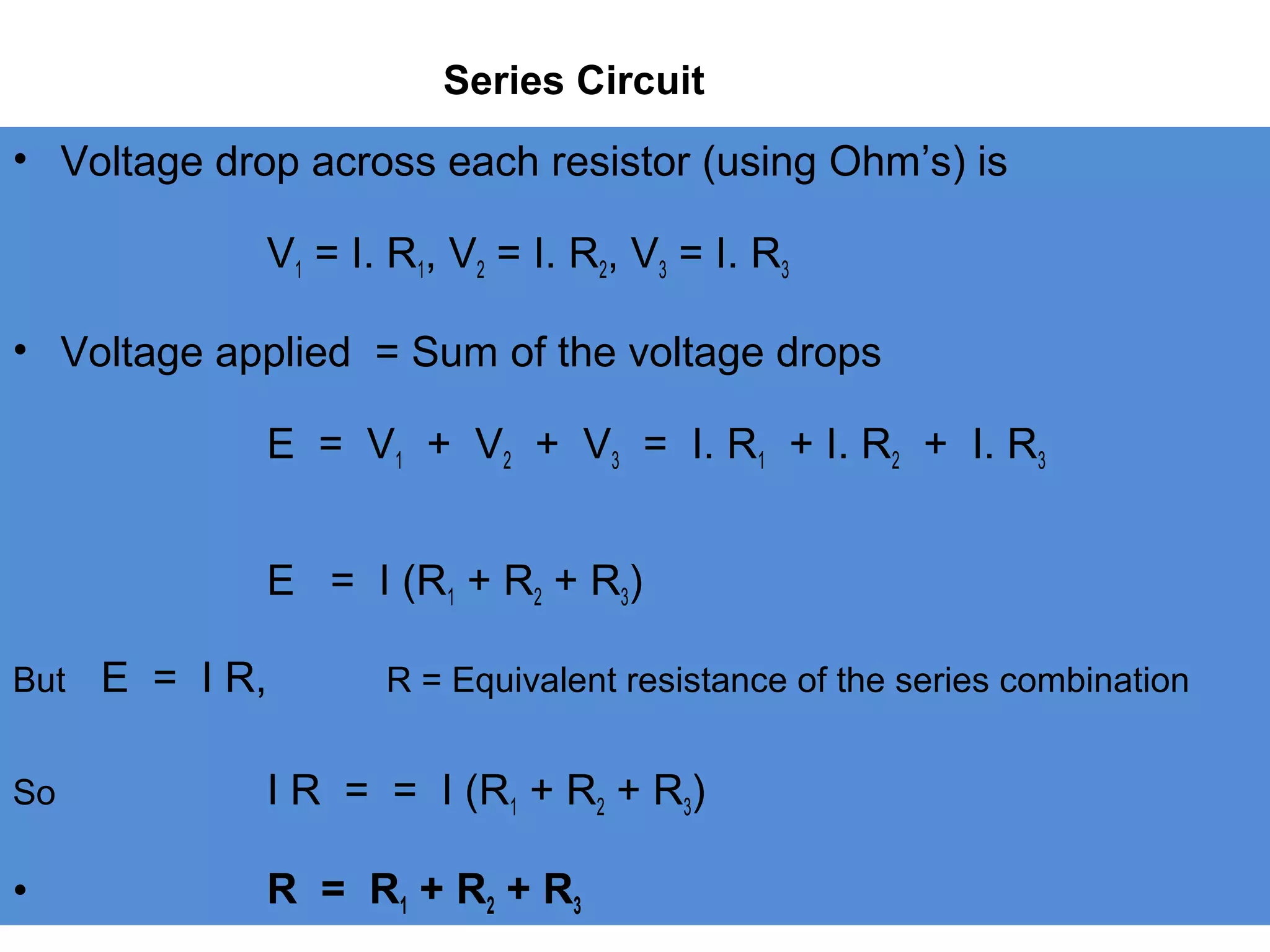 Series Circuit
• Voltage drop across each resistor (using Ohm’s) is
V1 = I. R1, V2 = I. R2, V3 = I. R3
• Voltage applied = Sum of the voltage drops
E = V1 + V2 + V3 = I. R1 + I. R2 + I. R3
E = I (R1 + R2 + R3)
But E = I R, R = Equivalent resistance of the series combination
So I R = = I (R1 + R2 + R3)
• R = R1 + R2 + R3
 