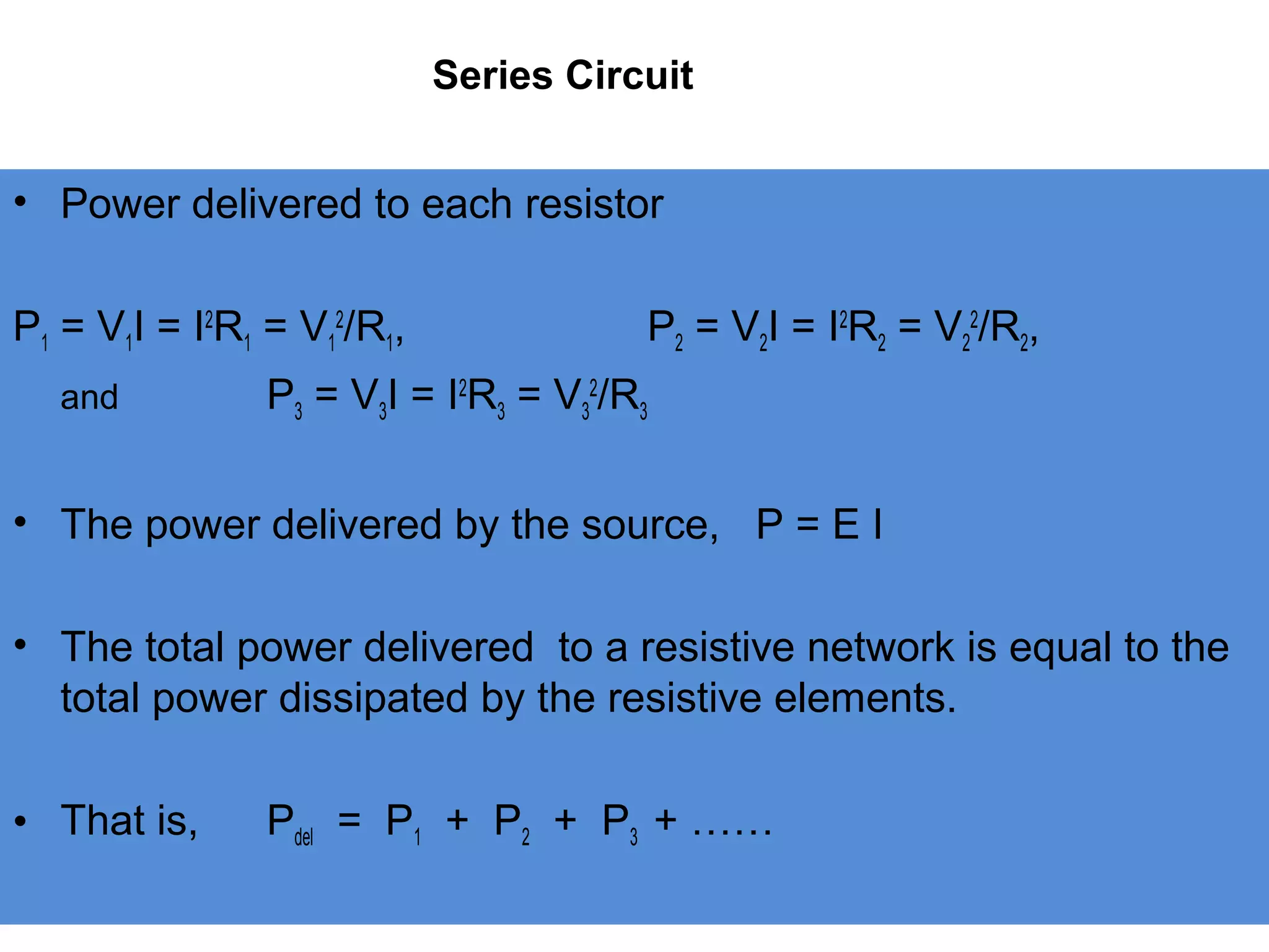Series Circuit
• Power delivered to each resistor
P1 = V1I = I2
R1 = V1
2
/R1, P2 = V2I = I2
R2 = V2
2
/R2,
and P3 = V3I = I2
R3 = V3
2
/R3
• The power delivered by the source, P = E I
• The total power delivered to a resistive network is equal to the
total power dissipated by the resistive elements.
• That is, Pdel = P1 + P2 + P3 + ……
 