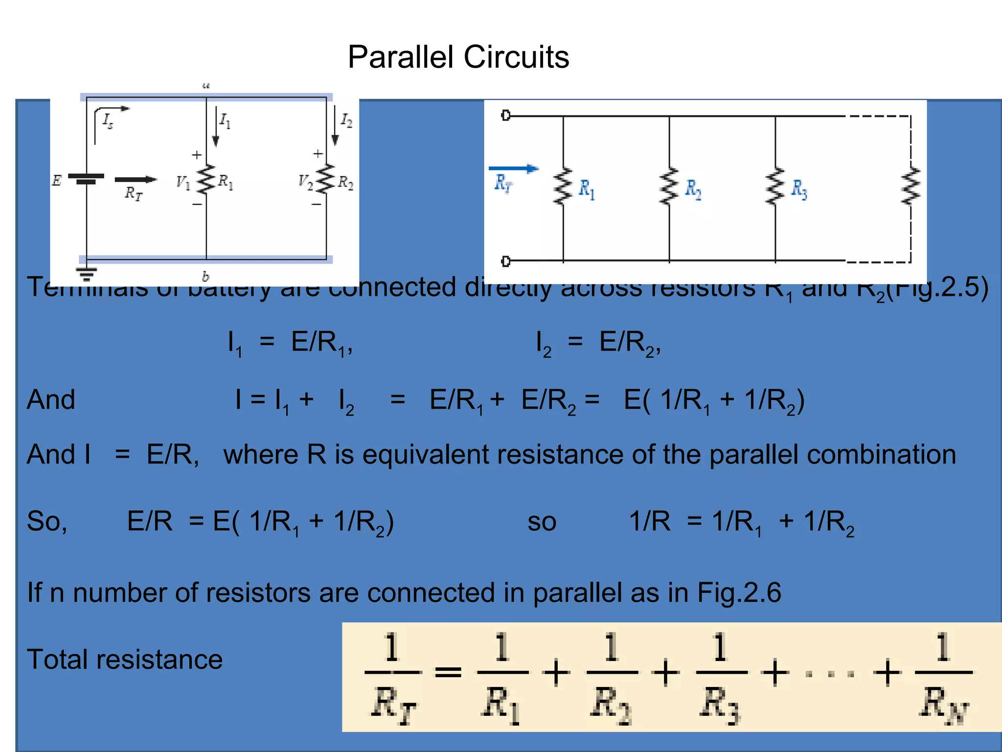 Terminals of battery are connected directly across resistors R1 and R2(Fig.2.5)
I1 = E/R1, I2 = E/R2,
And I = I1 + I2 = E/R1 + E/R2 = E( 1/R1 + 1/R2)
And I = E/R, where R is equivalent resistance of the parallel combination
So, E/R = E( 1/R1 + 1/R2) so 1/R = 1/R1 + 1/R2
If n number of resistors are connected in parallel as in Fig.2.6
Total resistance
Parallel Circuits
 