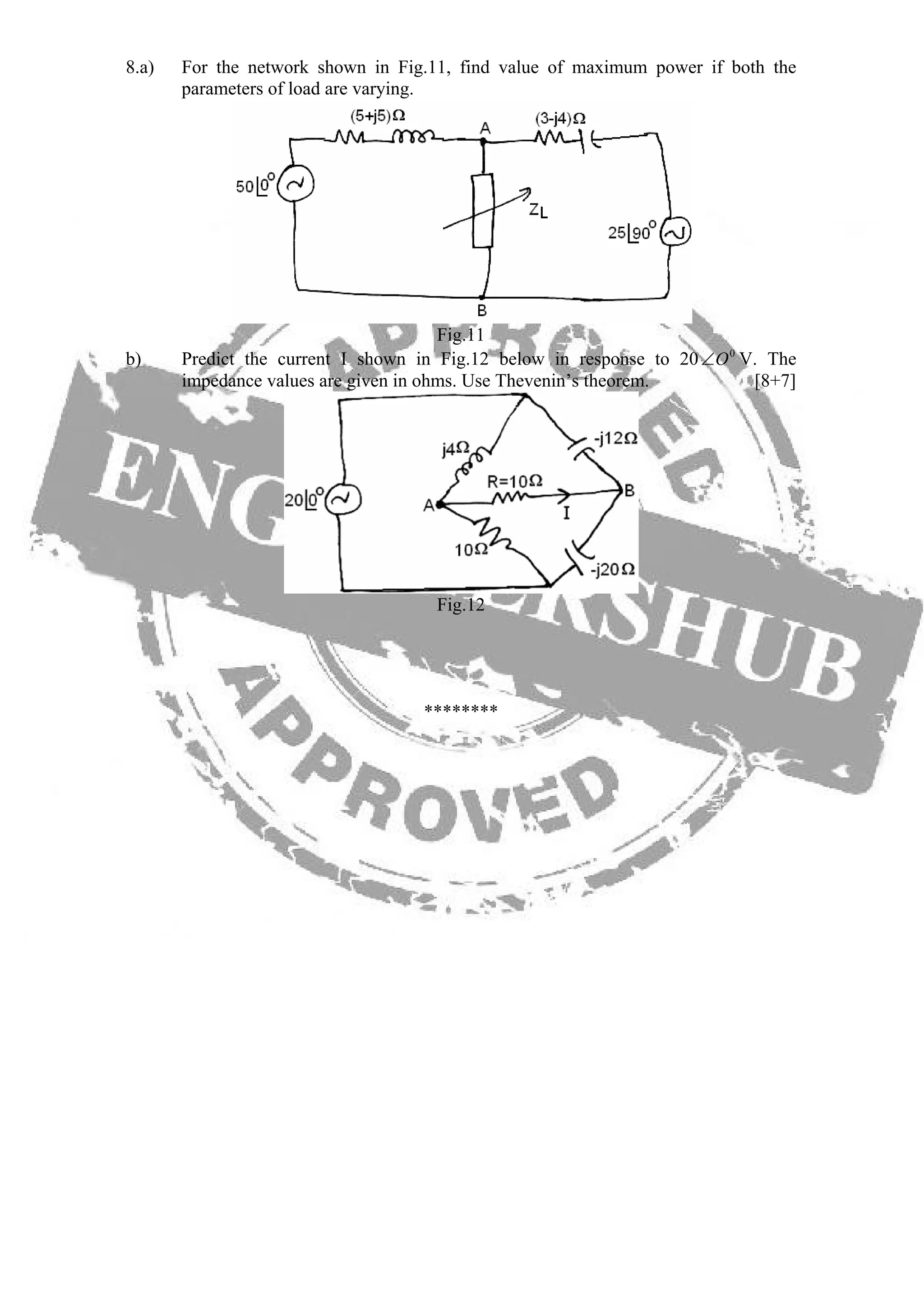 8.a) For the network shown in Fig.11, find value of maximum power if both the
parameters of load are varying.
Fig.11
b) Predict the current I shown in Fig.12 below in response to 20 V. The
impedance values are given in ohms. Use Thevenin’s theorem. [8+7]
0
O∠
Fig.12
********
 