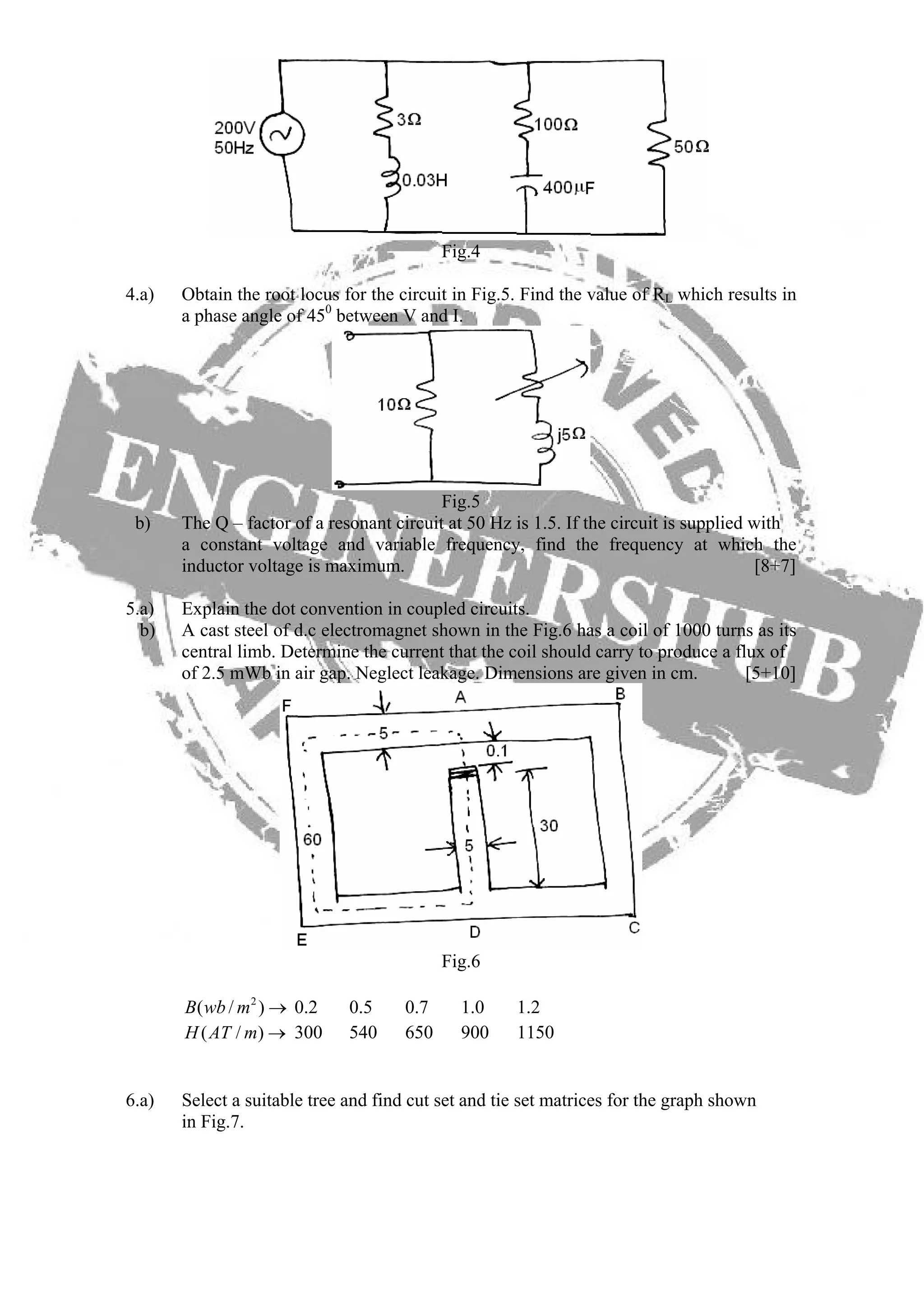 Fig.4
4.a) Obtain the root locus for the circuit in Fig.5. Find the value of RL which results in
a phase angle of 450
between V and I.
Fig.5
b) The Q – factor of a resonant circuit at 50 Hz is 1.5. If the circuit is supplied with
a constant voltage and variable frequency, find the frequency at which the
inductor voltage is maximum. [8+7]
5.a) Explain the dot convention in coupled circuits.
b) A cast steel of d.c electromagnet shown in the Fig.6 has a coil of 1000 turns as its
central limb. Determine the current that the coil should carry to produce a flux of
of 2.5 mWb in air gap. Neglect leakage. Dimensions are given in cm. [5+10]
Fig.6
0.2 0.5 0.7 1.0 1.22
( / )B wb m →
300 540 650 900 1150( / )H AT m →
6.a) Select a suitable tree and find cut set and tie set matrices for the graph shown
in Fig.7.
 