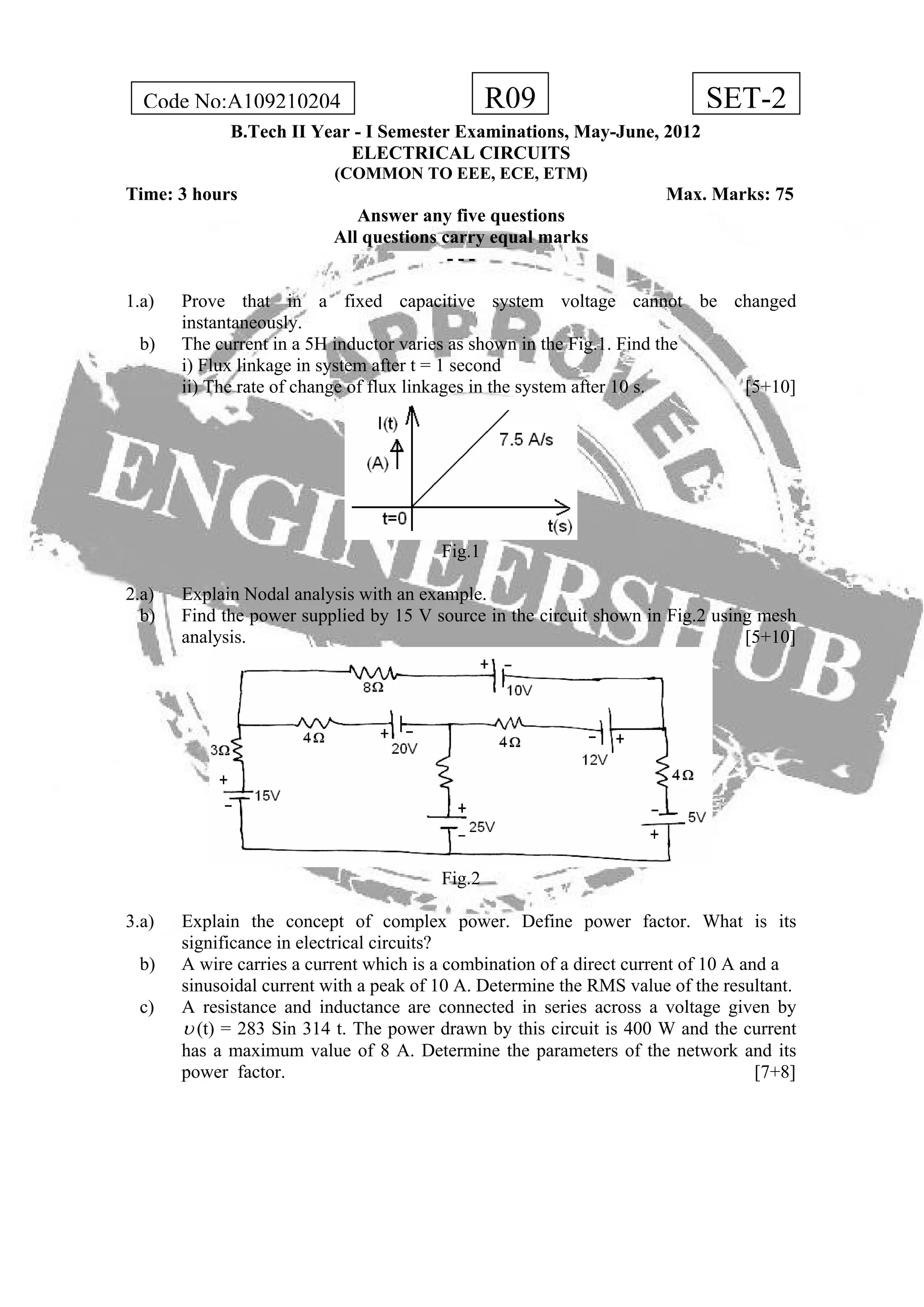 R09Code No:A109210204 SET-2
B.Tech II Year - I Semester Examinations, May-June, 2012
ELECTRICAL CIRCUITS
(COMMON TO EEE, ECE, ETM)
Time: 3 hours Max. Marks: 75
Answer any five questions
All questions carry equal marks
- - -
1.a) Prove that in a fixed capacitive system voltage cannot be changed
instantaneously.
b) The current in a 5H inductor varies as shown in the Fig.1. Find the
i) Flux linkage in system after t = 1 second
ii) The rate of change of flux linkages in the system after 10 s. [5+10]
Fig.1
2.a) Explain Nodal analysis with an example.
b) Find the power supplied by 15 V source in the circuit shown in Fig.2 using mesh
analysis. [5+10]
Fig.2
3.a) Explain the concept of complex power. Define power factor. What is its
significance in electrical circuits?
b) A wire carries a current which is a combination of a direct current of 10 A and a
sinusoidal current with a peak of 10 A. Determine the RMS value of the resultant.
c) A resistance and inductance are connected in series across a voltage given by
υ (t) = 283 Sin 314 t. The power drawn by this circuit is 400 W and the current
has a maximum value of 8 A. Determine the parameters of the network and its
power factor. [7+8]
 