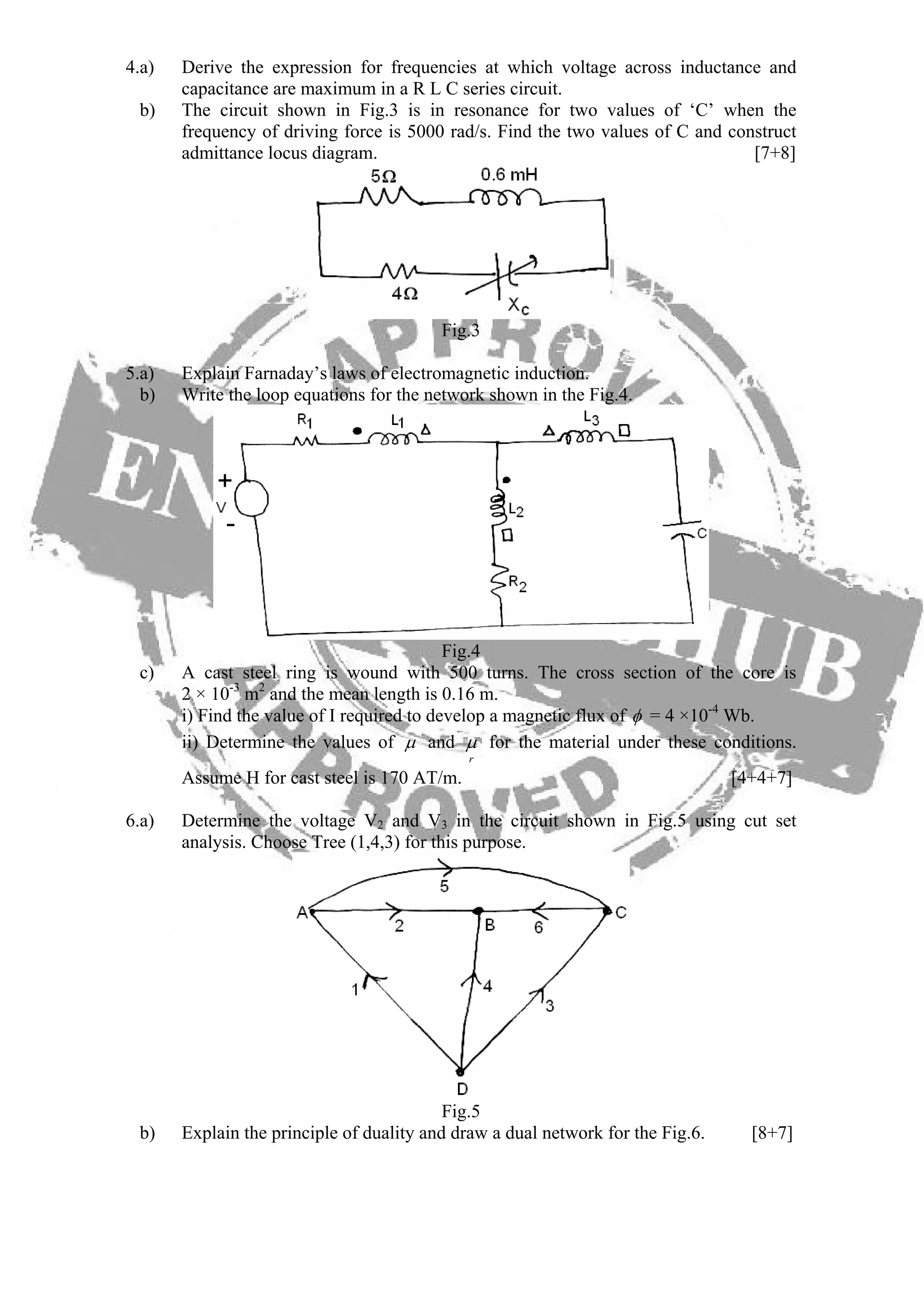 4.a) Derive the expression for frequencies at which voltage across inductance and
capacitance are maximum in a R L C series circuit.
b) The circuit shown in Fig.3 is in resonance for two values of ‘C’ when the
frequency of driving force is 5000 rad/s. Find the two values of C and construct
admittance locus diagram. [7+8]
Fig.3
5.a) Explain Farnaday’s laws of electromagnetic induction.
b) Write the loop equations for the network shown in the Fig.4.
Fig.4
c) A cast steel ring is wound with 500 turns. The cross section of the core is
2 × 10-3
m2
and the mean length is 0.16 m.
i) Find the value of I required to develop a magnetic flux of φ = 4 ×10-4
Wb.
ii) Determine the values of μ and
r
μ for the material under these conditions.
Assume H for cast steel is 170 AT/m. [4+4+7]
6.a) Determine the voltage V2 and V3 in the circuit shown in Fig.5 using cut set
analysis. Choose Tree (1,4,3) for this purpose.
Fig.5
b) Explain the principle of duality and draw a dual network for the Fig.6. [8+7]
 