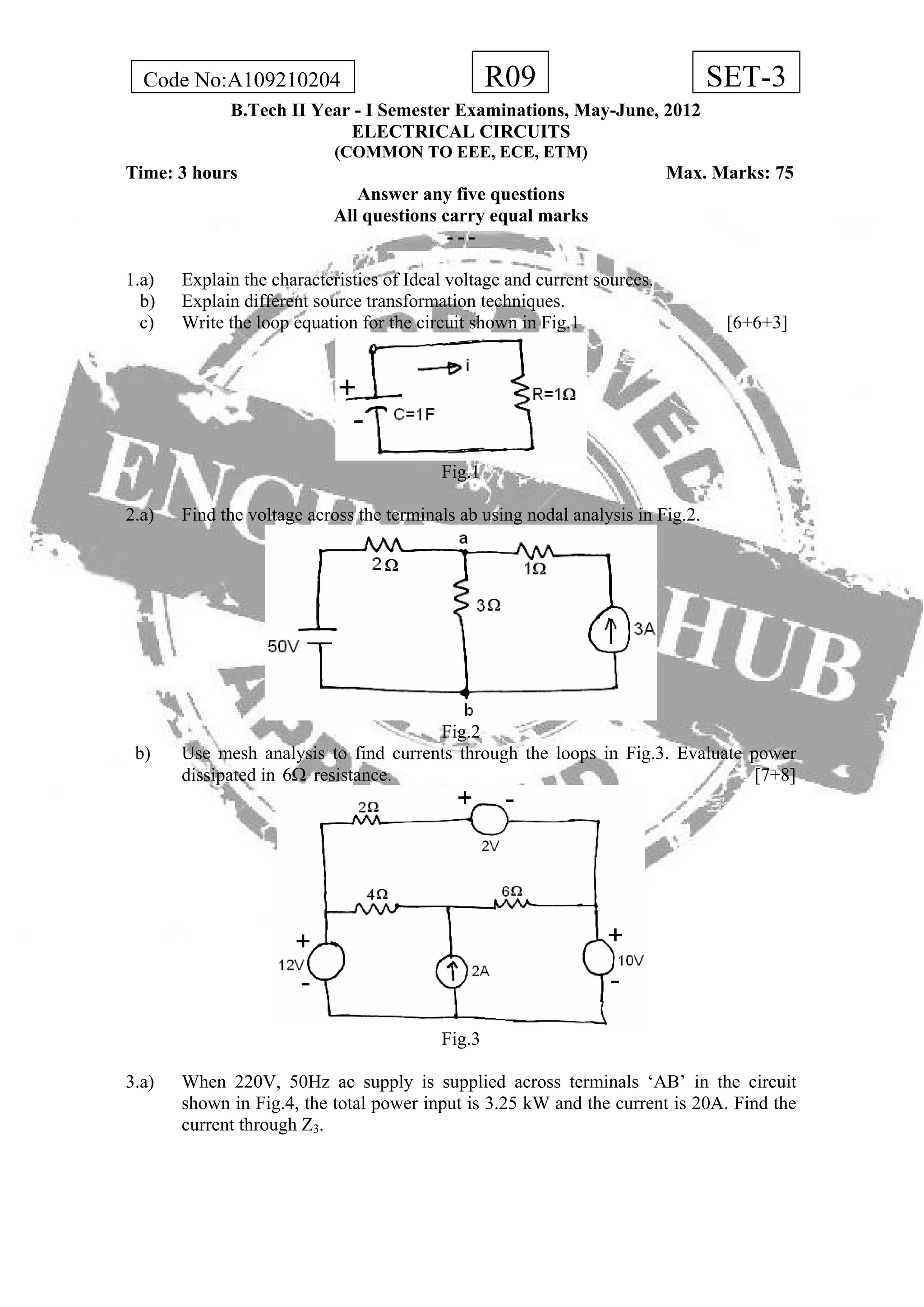 R09Code No:A109210204 SET-3
B.Tech II Year - I Semester Examinations, May-June, 2012
ELECTRICAL CIRCUITS
(COMMON TO EEE, ECE, ETM)
Time: 3 hours Max. Marks: 75
Answer any five questions
All questions carry equal marks
- - -
1.a) Explain the characteristics of Ideal voltage and current sources.
b) Explain different source transformation techniques.
c) Write the loop equation for the circuit shown in Fig.1 [6+6+3]
Fig.1
2.a) Find the voltage across the terminals ab using nodal analysis in Fig.2.
Fig.2
b) Use mesh analysis to find currents through the loops in Fig.3. Evaluate power
dissipated in 6 resistance. [7+8]Ω
Fig.3
3.a) When 220V, 50Hz ac supply is supplied across terminals ‘AB’ in the circuit
shown in Fig.4, the total power input is 3.25 kW and the current is 20A. Find the
current through Z3.
 