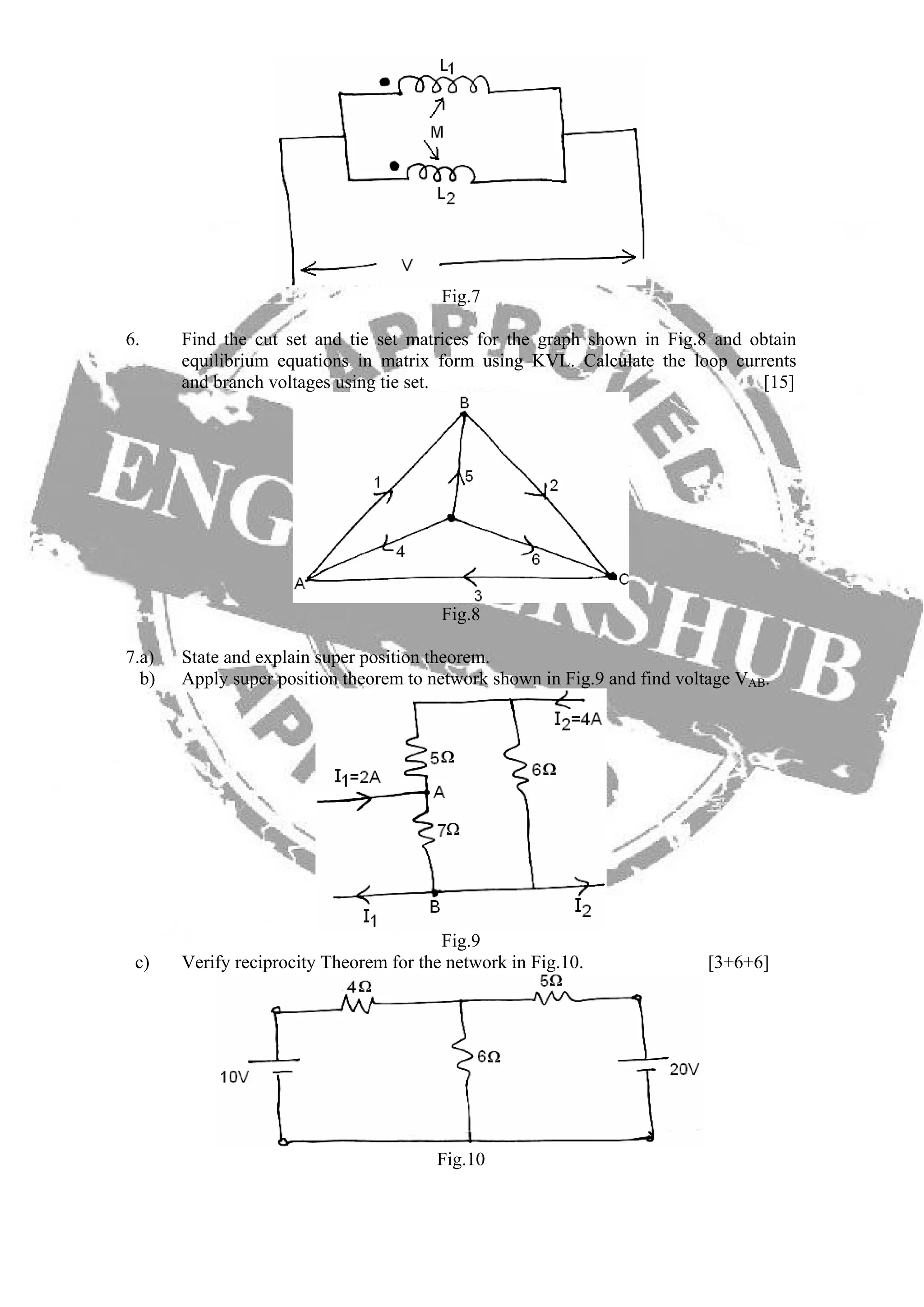 Fig.7
6. Find the cut set and tie set matrices for the graph shown in Fig.8 and obtain
equilibrium equations in matrix form using KVL. Calculate the loop currents
and branch voltages using tie set. [15]
Fig.8
7.a) State and explain super position theorem.
b) Apply super position theorem to network shown in Fig.9 and find voltage VAB.
Fig.9
c) Verify reciprocity Theorem for the network in Fig.10. [3+6+6]
Fig.10
 