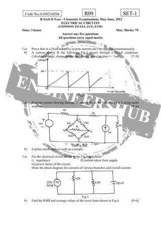 R09Code No:A109210204 SET-1
B.Tech II Year - I Semester Examinations, May-June, 2012
ELECTRICAL CIRCUITS
(COMMON TO EEE, ECE, ETM)
Time: 3 hours Max. Marks: 75
Answer any five questions
All questions carry equal marks
- - -
1.a) Prove that in a fixed inductive system current can’t be changed instantaneously.
b) A current shown in the following Fig.1 passes through a 200µF condenser.
Calculate volatge, charge, power and energy stored at time t = 1 sec. [7+8]
Fig.1
2.a) Find the current flowing through resistance RL in the following Fig.2 using nodal
analysis. [9+6]
Fig.2
b) Explain mesh analysis with an example.
3.a) For the electrical circuit shown in the Fig.3 determine
i) impedance ii) current taken from supply
iii) power factor of the circuit.
Draw the phsor diagram for currents of various branches and overall current.
Fig.3
b) Find the RMS and average values of the wave form shown in Fig.4. [9+6]
 