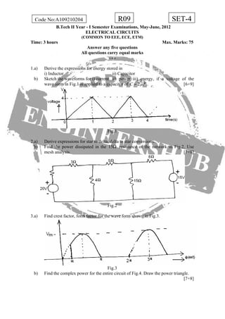 R09Code No:A109210204 SET-4
B.Tech II Year - I Semester Examinations, May-June, 2012
ELECTRICAL CIRCUITS
(COMMON TO EEE, ECE, ETM)
Time: 3 hours Max. Marks: 75
Answer any five questions
All questions carry equal marks
- - -
1.a) Derive the expressions for energy stored in
i) Inductor ii) Capacitor
b) Sketch the waveforms for i) current ii) power iii) energy, if a voltage of the
wave form in Fig.1 is applied to a capacitor of 2C Fμ= . [6+9]
Fig.1
2.a) Derive expressions for star to delta, delta to star conversions.
b) Find the power dissipated in the 15Ω resistance of the network in Fig.2. Use
mesh analysis. [7+8]
Fig.2
3.a) Find crest factor, form factor for the wave form shown in Fig.3.
Fig.3
b) Find the complex power for the entire circuit of Fig.4. Draw the power triangle.
[7+8]
 