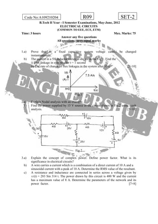 R09Code No:A109210204 SET-2
B.Tech II Year - I Semester Examinations, May-June, 2012
ELECTRICAL CIRCUITS
(COMMON TO EEE, ECE, ETM)
Time: 3 hours Max. Marks: 75
Answer any five questions
All questions carry equal marks
- - -
1.a) Prove that in a fixed capacitive system voltage cannot be changed
instantaneously.
b) The current in a 5H inductor varies as shown in the Fig.1. Find the
i) Flux linkage in system after t = 1 second
ii) The rate of change of flux linkages in the system after 10 s. [5+10]
Fig.1
2.a) Explain Nodal analysis with an example.
b) Find the power supplied by 15 V source in the circuit shown in Fig.2 using mesh
analysis. [5+10]
Fig.2
3.a) Explain the concept of complex power. Define power factor. What is its
significance in electrical circuits?
b) A wire carries a current which is a combination of a direct current of 10 A and a
sinusoidal current with a peak of 10 A. Determine the RMS value of the resultant.
c) A resistance and inductance are connected in series across a voltage given by
υ (t) = 283 Sin 314 t. The power drawn by this circuit is 400 W and the current
has a maximum value of 8 A. Determine the parameters of the network and its
power factor. [7+8]
 