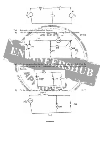 Fig.6
7.a) State and explain compensation theorem.
b) Find the current though the 4Ω resistor in Fig.7, using Norton’s Theorem.
[5+10]
Fig.7
8.a) For the network show in the Fig.8, the 6 Ω resistance is altered to 8Ω . Find the
change in current in 10 resistance due to this change using compensation
theorem.
Ω
Fig.8
b) For the network shown in Fig.9, verify Tellegen’s Theorem. [8+7]
Fig.9
********
 