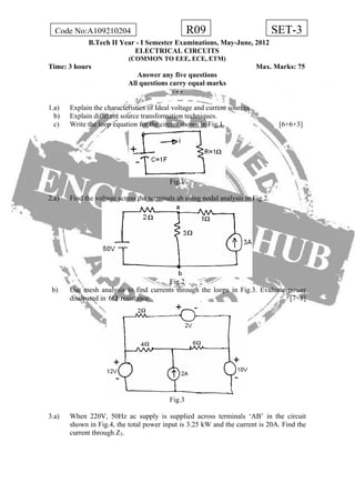 R09Code No:A109210204 SET-3
B.Tech II Year - I Semester Examinations, May-June, 2012
ELECTRICAL CIRCUITS
(COMMON TO EEE, ECE, ETM)
Time: 3 hours Max. Marks: 75
Answer any five questions
All questions carry equal marks
- - -
1.a) Explain the characteristics of Ideal voltage and current sources.
b) Explain different source transformation techniques.
c) Write the loop equation for the circuit shown in Fig.1 [6+6+3]
Fig.1
2.a) Find the voltage across the terminals ab using nodal analysis in Fig.2.
Fig.2
b) Use mesh analysis to find currents through the loops in Fig.3. Evaluate power
dissipated in 6 resistance. [7+8]Ω
Fig.3
3.a) When 220V, 50Hz ac supply is supplied across terminals ‘AB’ in the circuit
shown in Fig.4, the total power input is 3.25 kW and the current is 20A. Find the
current through Z3.
 