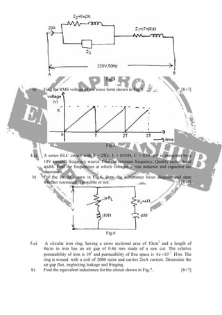 Fig.4
b) Find the RMS voltage of the wave form shown in Fig.5. [8+7]
Fig.5
4.a) A series RLC circuit with R = 25Ω, L = 0.01H, C = 0.05 Fμ is energized by a
10V variable frequency source. Find the resonant frequency, Quality factor, band
width. Find the frequencies at which voltages across inductor and capacitor are
maximum.
b) For the circuit shown in Fig.6, draw the admittance locus diagram and state
whether resonance is possible or not. [8+7]
Fig.6
5.a) A circular iron ring, having a cross sectional area of 10cm2
and a length of
4πcm in iron has an air gap of 0.4π mm made of a saw cut. The relative
permeability of iron is 103
and permeability of free space is H/m. The
ring is wound with a coil of 2000 turns and carries 2mA current. Determine the
air gap flux, neglecting leakage and fringing.
7
4 10π −
×
b) Find the equivalent inductance for the circuit shown in Fig.7. [8+7]
 