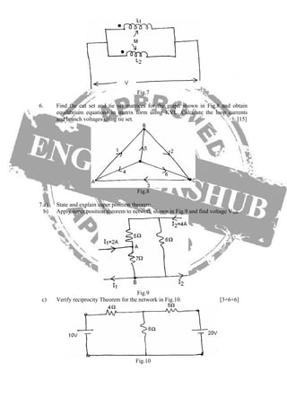 Fig.7
6. Find the cut set and tie set matrices for the graph shown in Fig.8 and obtain
equilibrium equations in matrix form using KVL. Calculate the loop currents
and branch voltages using tie set. [15]
Fig.8
7.a) State and explain super position theorem.
b) Apply super position theorem to network shown in Fig.9 and find voltage VAB.
Fig.9
c) Verify reciprocity Theorem for the network in Fig.10. [3+6+6]
Fig.10
 