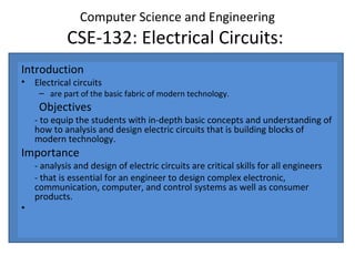 Computer Science and Engineering
CSE-132: Electrical Circuits:
Introduction
• Electrical circuits
– are part of the basic fabric of modern technology.
Objectives
- to equip the students with in-depth basic concepts and understanding of
how to analysis and design electric circuits that is building blocks of
modern technology.
Importance
- analysis and design of electric circuits are critical skills for all engineers
- that is essential for an engineer to design complex electronic,
communication, computer, and control systems as well as consumer
products.
•
 
