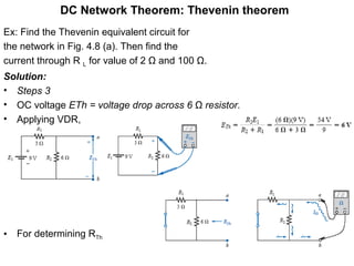 DC Network Theorem: Thevenin theorem
Ex: Find the Thevenin equivalent circuit for
the network in Fig. 4.8 (a). Then find the
current through R L for value of 2 Ω and 100 Ω.
Solution:
• Steps 3
• OC voltage ETh = voltage drop across 6 Ω resistor.
• Applying VDR,
• For determining RTh
 