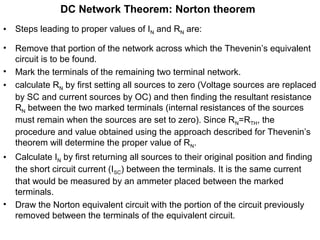 DC Network Theorem: Norton theorem
• Steps leading to proper values of IN and RN are:
• Remove that portion of the network across which the Thevenin’s equivalent
circuit is to be found.
• Mark the terminals of the remaining two terminal network.
• calculate RN by first setting all sources to zero (Voltage sources are replaced
by SC and current sources by OC) and then finding the resultant resistance
RN between the two marked terminals (internal resistances of the sources
must remain when the sources are set to zero). Since RN=RTH, the
procedure and value obtained using the approach described for Thevenin’s
theorem will determine the proper value of RN.
• Calculate IN by first returning all sources to their original position and finding
the short circuit current (ISC) between the terminals. It is the same current
that would be measured by an ammeter placed between the marked
terminals.
• Draw the Norton equivalent circuit with the portion of the circuit previously
removed between the terminals of the equivalent circuit.
 