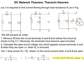 DC Network Theorem: Thevenin theorem
Let, it is required to find current flowing through load resistance RL as in Fig.
Fig. 4.7(a) Fig. 4.7(b) Fig. 4.7(c)
We will proceed as under:
1. Remove RLfrom the circuit terminals A and B and redraw the circuit as
shown in Fig. 4.7. Obviously, the terminals have become open-circuited. ·
2. Calculate the open-circuit voltage Voc which appears across terminals A and
B when they are open i.e. when RL is removed.
Voc = drop across R2 = lR2 , where I is the circuit current when A and B are open
 