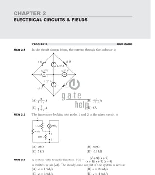 CHAPTER 2
ELECTRICAL CIRCUITS & FIELDS
GATE Previous Year Solved Paper By RK Kanodia & Ashish Murolia
Published by: NODIA and COMPANY ISBN: 9788192276243
Visit us at: www.nodia.co.in
YEAR 2012 ONE MARK
MCQ 2.1 In the circuit shown below, the current through the inductor is
(A) A
j
1
2
+
(B) A
j
1
1
+
−
(C) A
j
1
1
+
(D) 0 A
MCQ 2.2 The impedance looking into nodes 1 and 2 in the given circuit is
(A) 0
5 Ω (B) 100 Ω
(C) 5 kΩ (D) 10.1 kΩ
MCQ 2.3 A system with transfer function ( )
( )( )( )
( )( )
G s
s s s
s s
1 3 4
9 2
2
=
+ + +
+ +
is excited by ( )
sin t
ω . The steady-state output of the system is zero at
(A) 1 /
rad s
ω = (B) /
rad s
2
ω =
(C) /
rad s
3
ω = (D) /
rad s
4
ω =
 