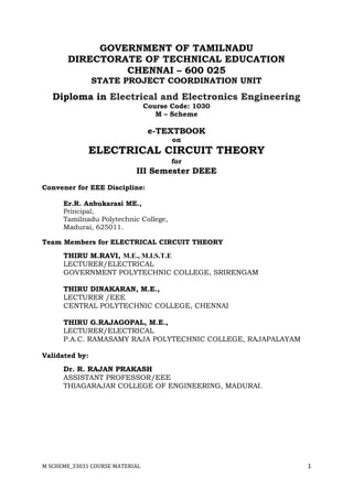 M SCHEME_33031 COURSE MATERIAL 1
GOVERNMENT OF TAMILNADU
DIRECTORATE OF TECHNICAL EDUCATION
CHENNAI – 600 025
STATE PROJECT COORDINATION UNIT
Diploma in Electrical and Electronics Engineering
Course Code: 1030
M – Scheme
e-TEXTBOOK
on
ELECTRICAL CIRCUIT THEORY
for
III Semester DEEE
Convener for EEE Discipline:
Er.R. Anbukarasi ME.,
Principal,
Tamilnadu Polytechnic College,
Madurai, 625011.
Team Members for ELECTRICAL CIRCUIT THEORY
THIRU M.RAVI, M.E., M.I.S.T.E
LECTURER/ELECTRICAL
GOVERNMENT POLYTECHNIC COLLEGE, SRIRENGAM
THIRU DINAKARAN, M.E.,
LECTURER /EEE
CENTRAL POLYTECHNIC COLLEGE, CHENNAI
THIRU G.RAJAGOPAL, M.E.,
LECTURER/ELECTRICAL
P.A.C. RAMASAMY RAJA POLYTECHNIC COLLEGE, RAJAPALAYAM
Validated by:
Dr. R. RAJAN PRAKASH
ASSISTANT PROFESSOR/EEE
THIAGARAJAR COLLEGE OF ENGINEERING, MADURAI.
 