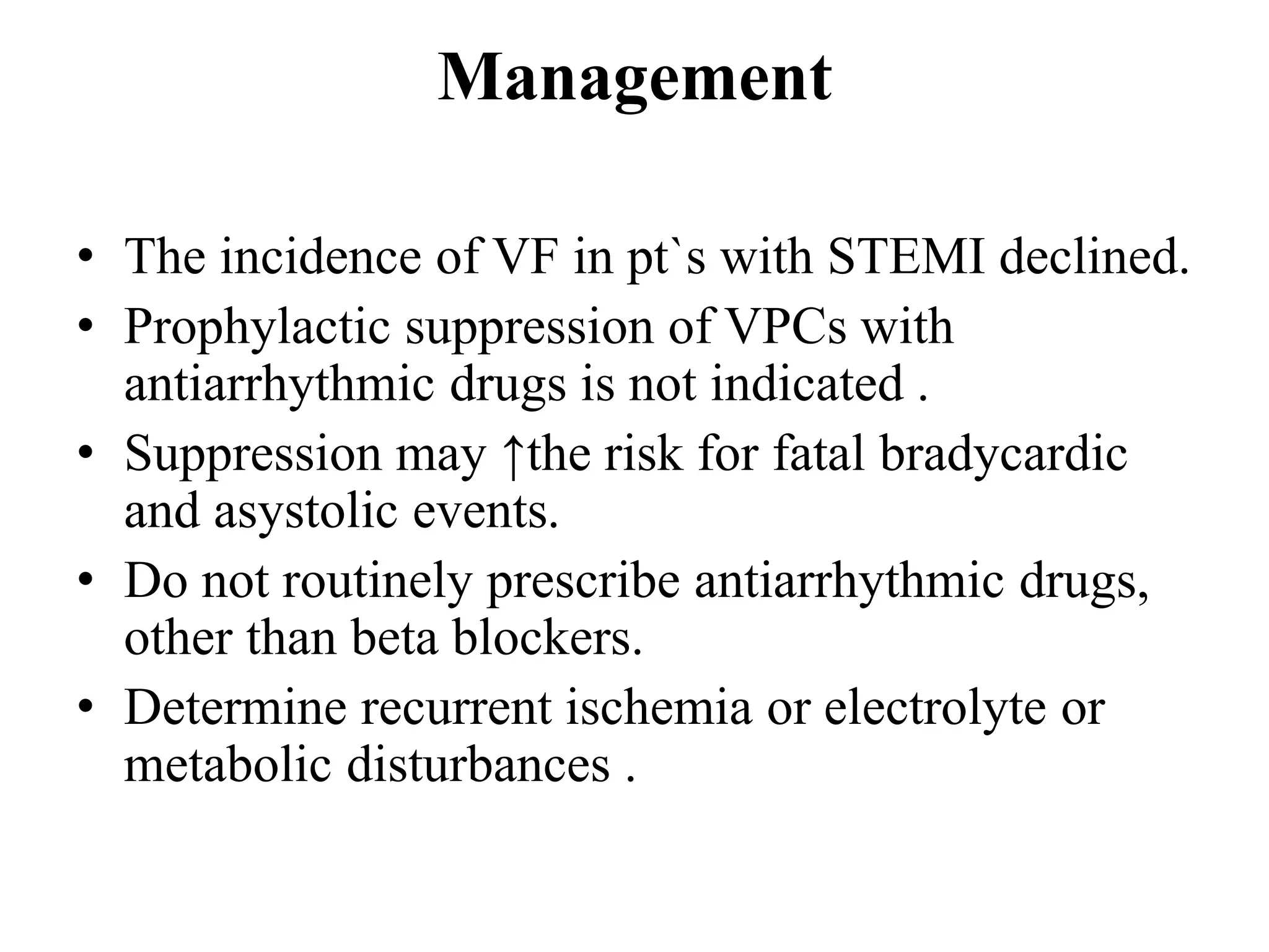 Management
• The incidence of VF in pt`s with STEMI declined.
• Prophylactic suppression of VPCs with
antiarrhythmic drugs is not indicated .
• Suppression may ↑the risk for fatal bradycardic
and asystolic events.
• Do not routinely prescribe antiarrhythmic drugs,
other than beta blockers.
• Determine recurrent ischemia or electrolyte or
metabolic disturbances .
 