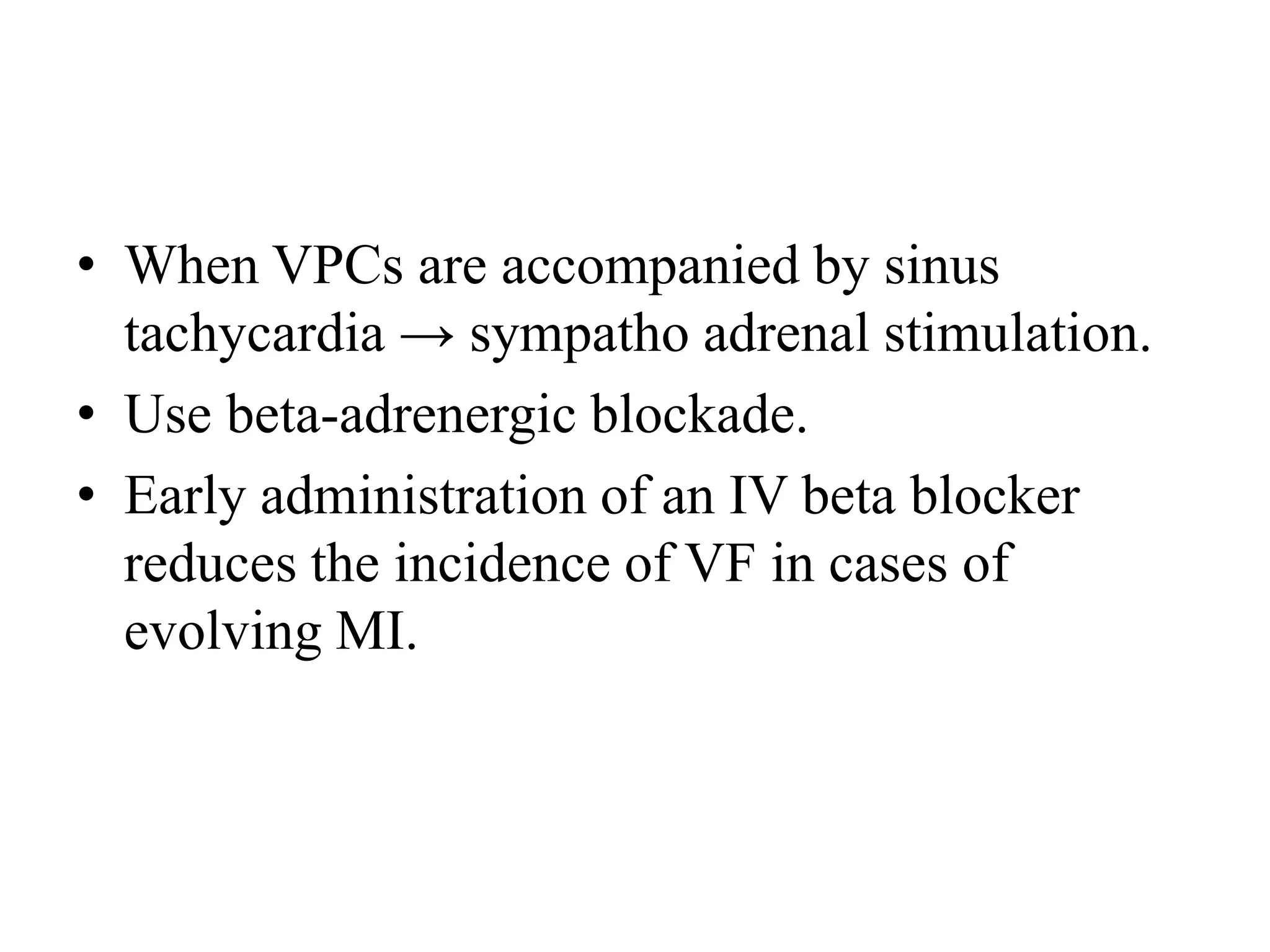 • When VPCs are accompanied by sinus
tachycardia → sympatho adrenal stimulation.
• Use beta-adrenergic blockade.
• Early administration of an IV beta blocker
reduces the incidence of VF in cases of
evolving MI.
 