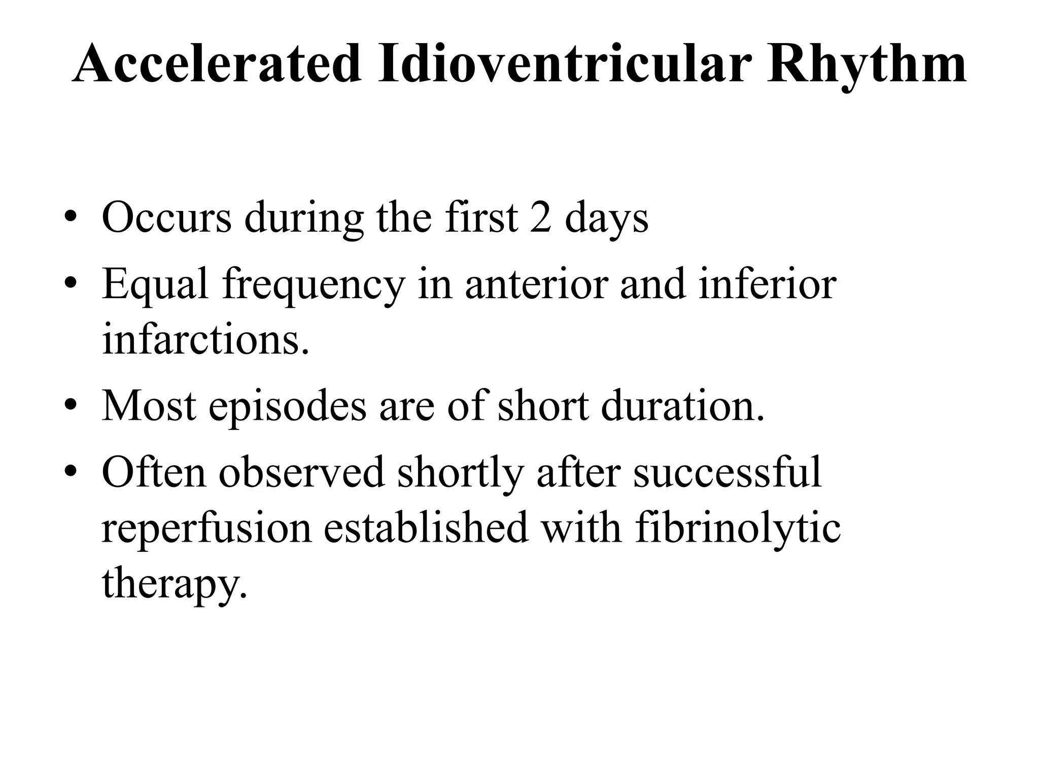 Accelerated Idioventricular Rhythm
• Occurs during the first 2 days
• Equal frequency in anterior and inferior
infarctions.
• Most episodes are of short duration.
• Often observed shortly after successful
reperfusion established with fibrinolytic
therapy.
 