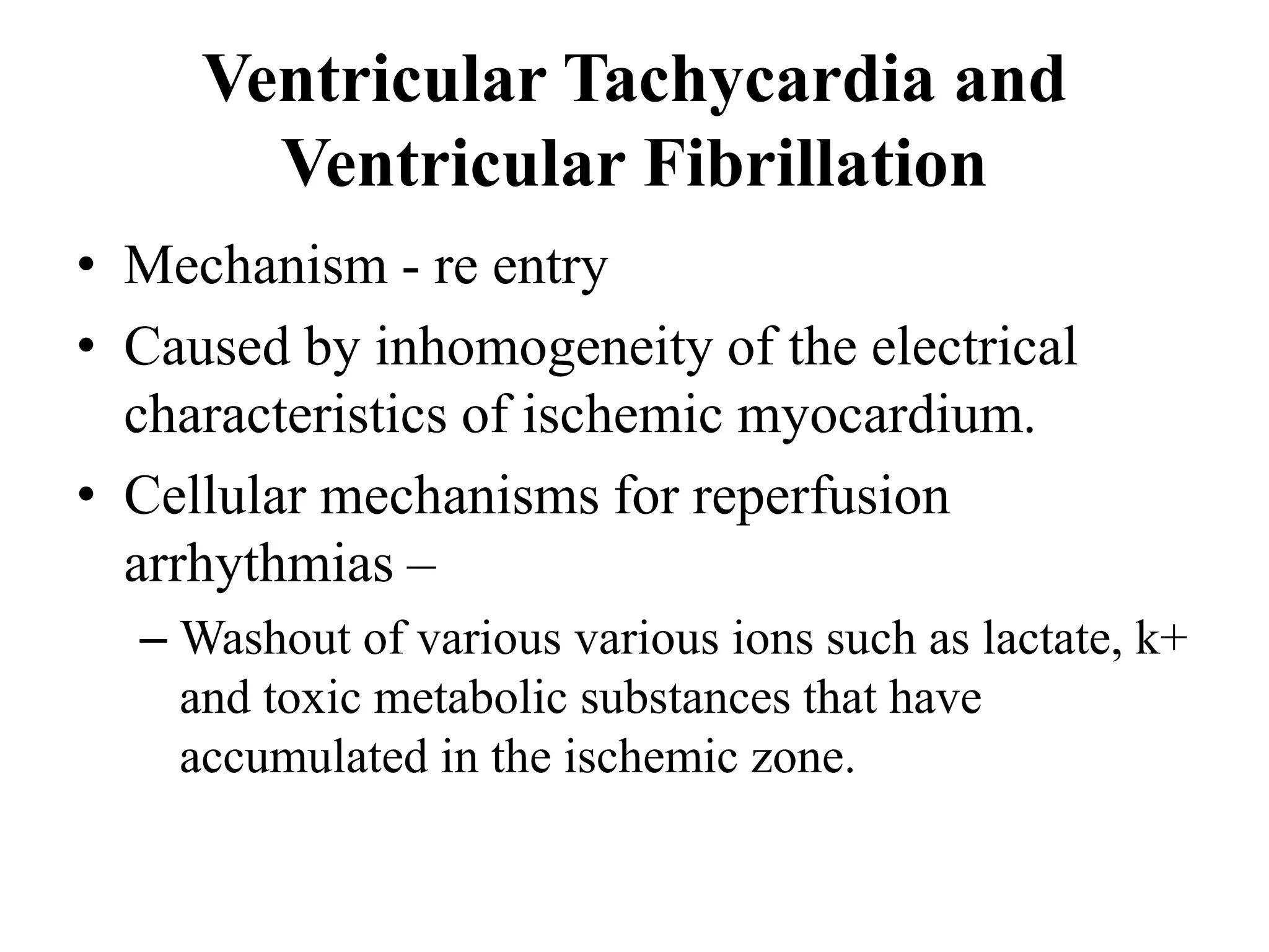 Ventricular Tachycardia and
Ventricular Fibrillation
• Mechanism - re entry
• Caused by inhomogeneity of the electrical
characteristics of ischemic myocardium.
• Cellular mechanisms for reperfusion
arrhythmias –
– Washout of various various ions such as lactate, k+
and toxic metabolic substances that have
accumulated in the ischemic zone.
 
