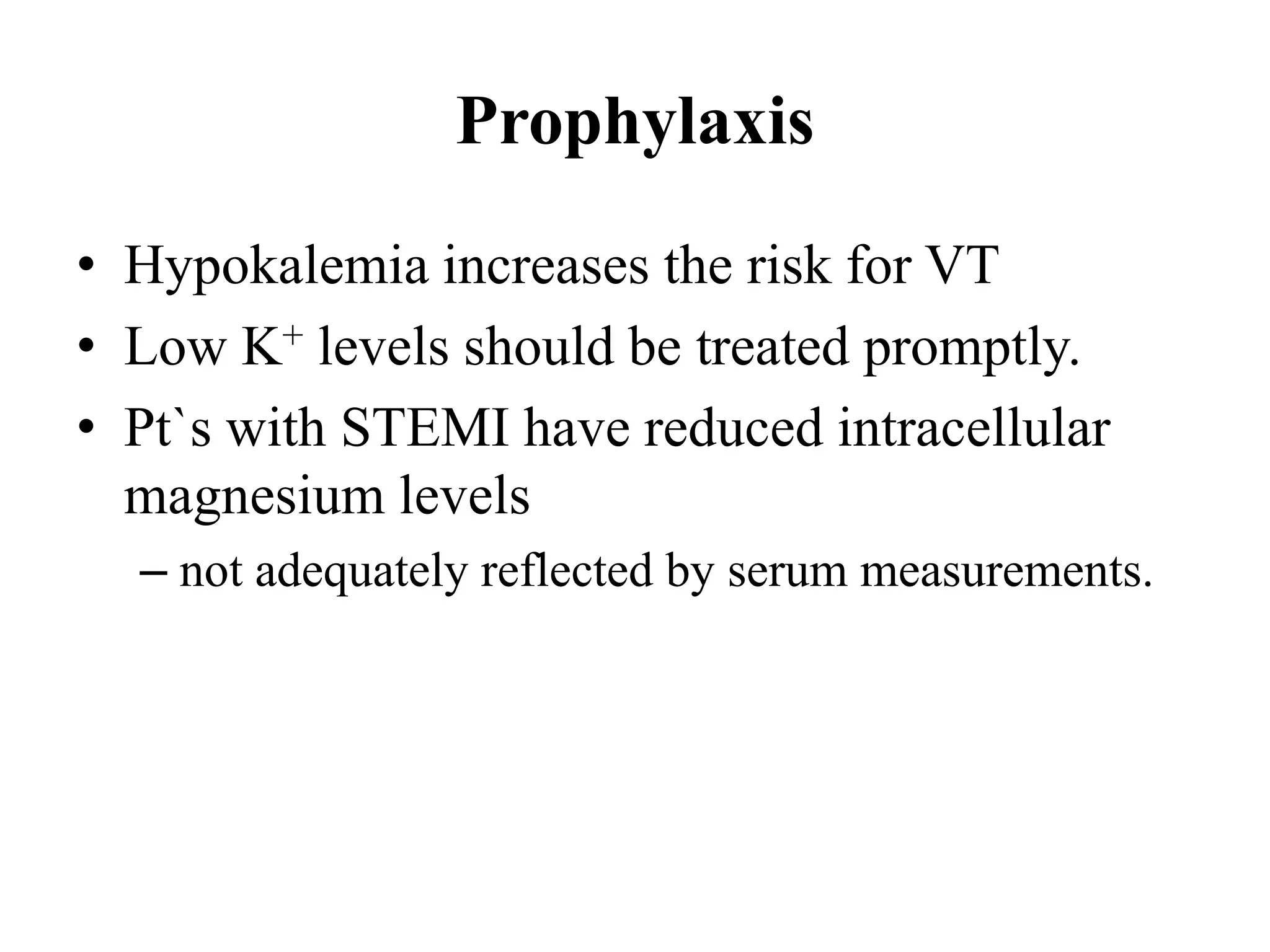 Prophylaxis
• Hypokalemia increases the risk for VT
• Low K+ levels should be treated promptly.
• Pt`s with STEMI have reduced intracellular
magnesium levels
– not adequately reflected by serum measurements.
 