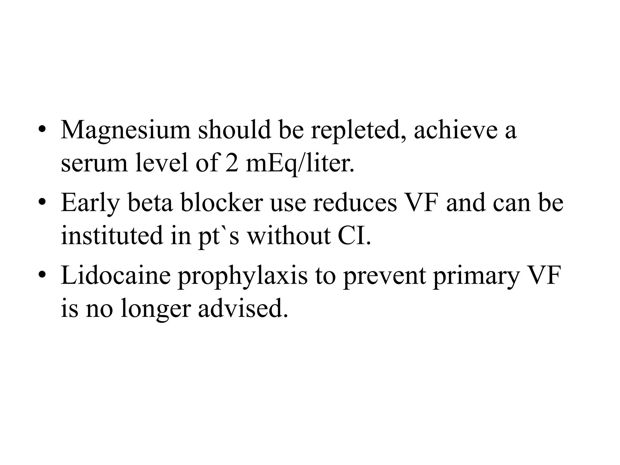 • Magnesium should be repleted, achieve a
serum level of 2 mEq/liter.
• Early beta blocker use reduces VF and can be
instituted in pt`s without CI.
• Lidocaine prophylaxis to prevent primary VF
is no longer advised.
 