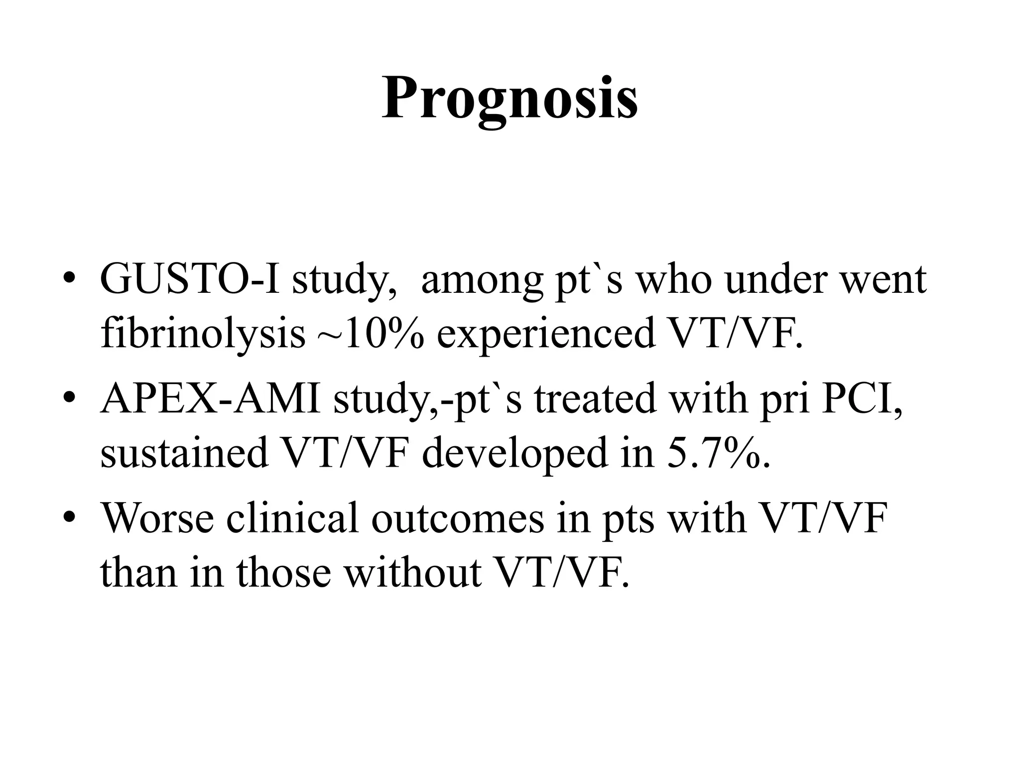 Prognosis
• GUSTO-I study, among pt`s who under went
fibrinolysis ~10% experienced VT/VF.
• APEX-AMI study,-pt`s treated with pri PCI,
sustained VT/VF developed in 5.7%.
• Worse clinical outcomes in pts with VT/VF
than in those without VT/VF.
 