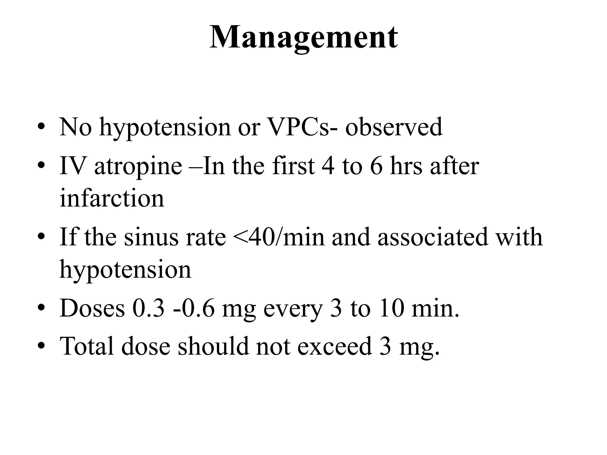 Management
• No hypotension or VPCs- observed
• IV atropine –In the first 4 to 6 hrs after
infarction
• If the sinus rate <40/min and associated with
hypotension
• Doses 0.3 -0.6 mg every 3 to 10 min.
• Total dose should not exceed 3 mg.
 