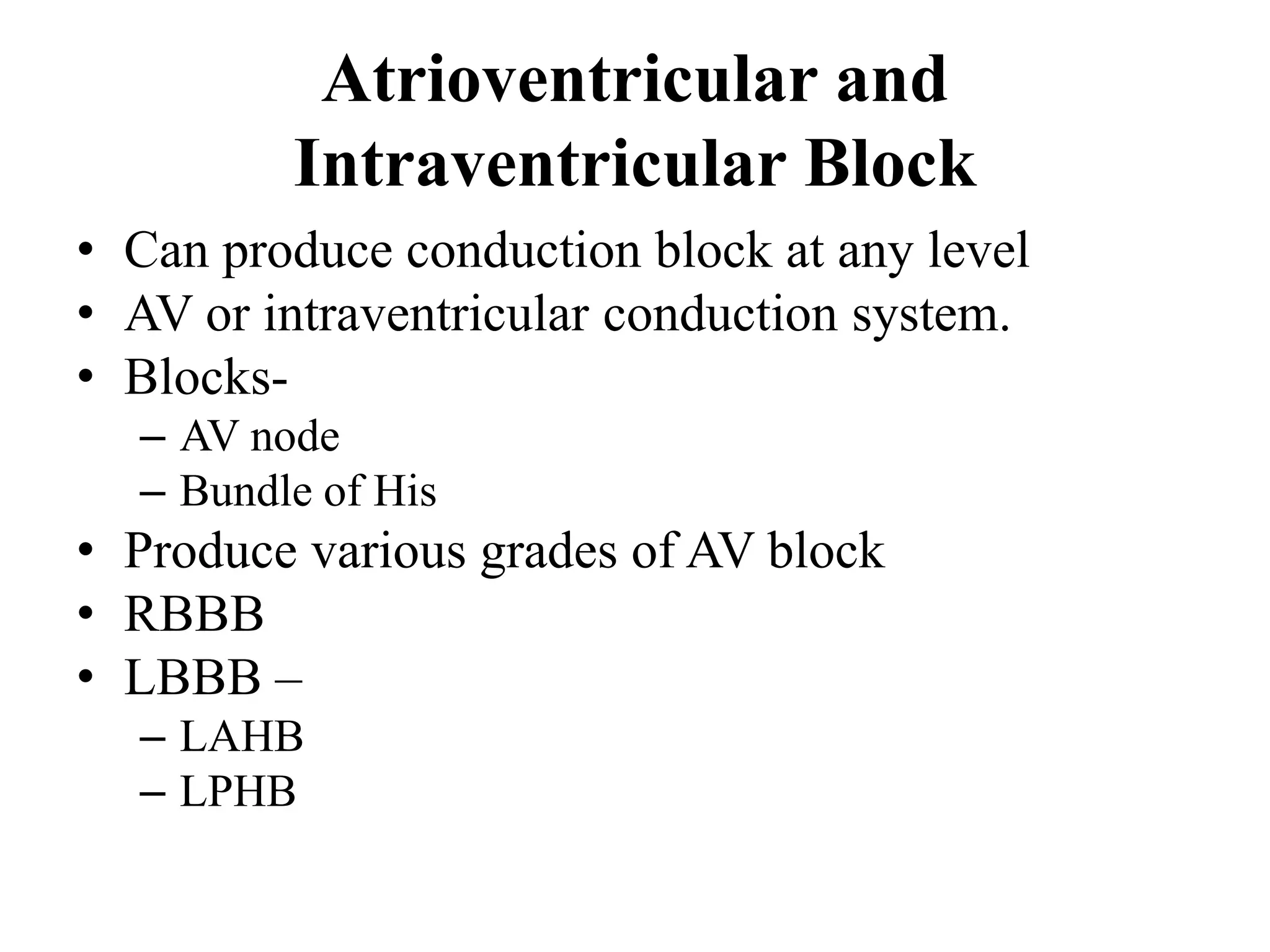 Atrioventricular and
Intraventricular Block
• Can produce conduction block at any level
• AV or intraventricular conduction system.
• Blocks-
– AV node
– Bundle of His
• Produce various grades of AV block
• RBBB
• LBBB –
– LAHB
– LPHB
 