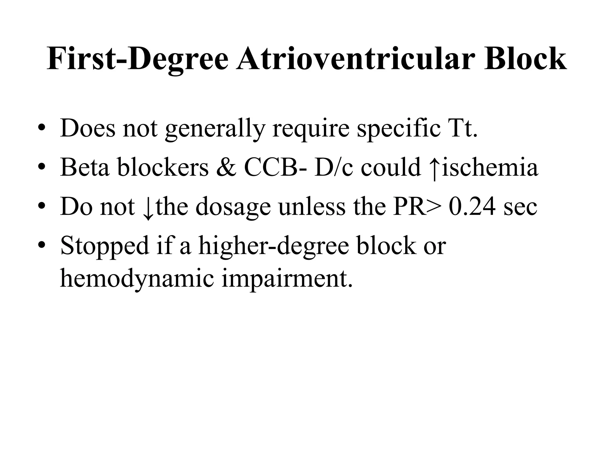 First-Degree Atrioventricular Block
• Does not generally require specific Tt.
• Beta blockers & CCB- D/c could ↑ischemia
• Do not ↓the dosage unless the PR> 0.24 sec
• Stopped if a higher-degree block or
hemodynamic impairment.
 