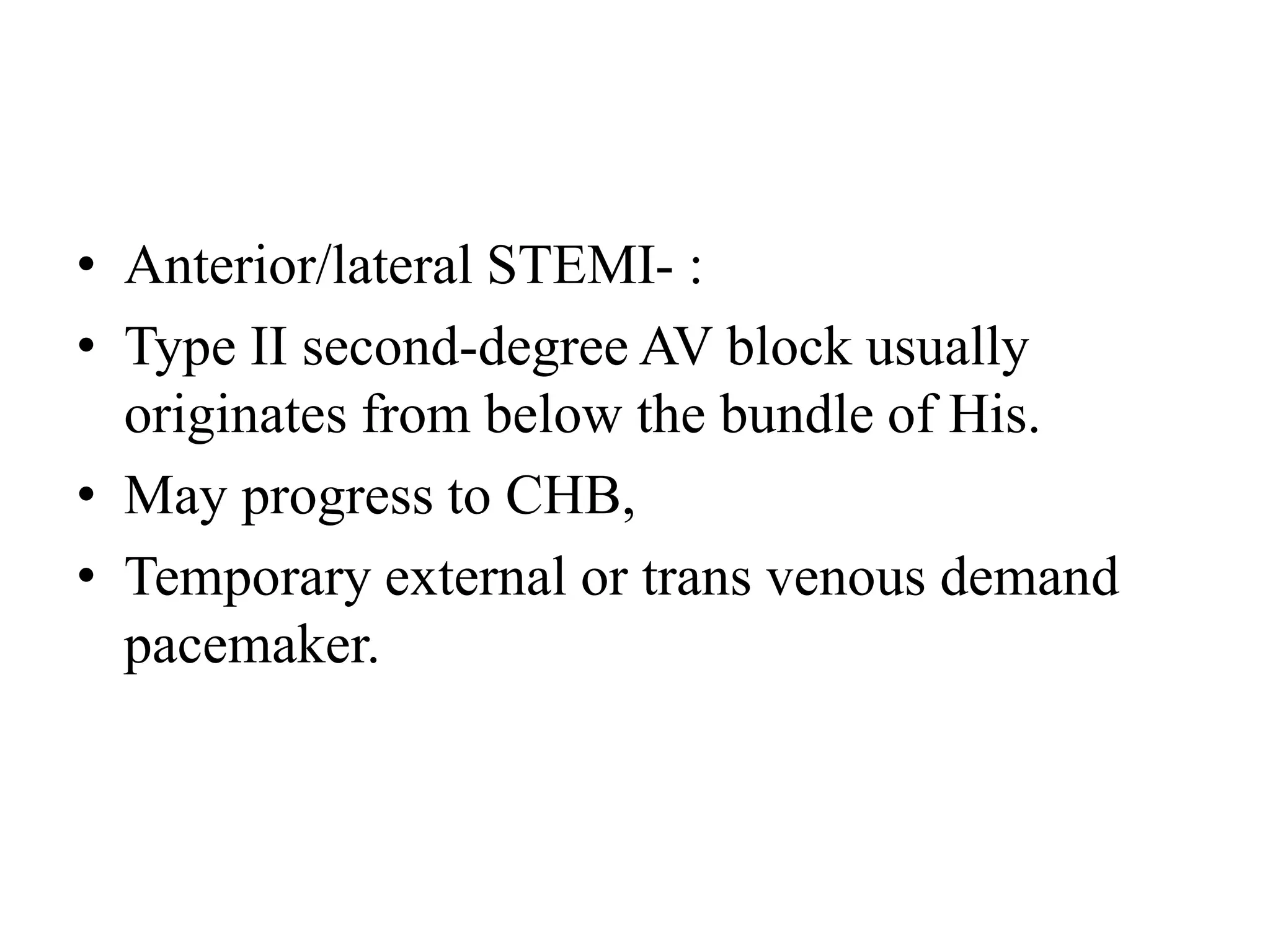 • Anterior/lateral STEMI- :
• Type II second-degree AV block usually
originates from below the bundle of His.
• May progress to CHB,
• Temporary external or trans venous demand
pacemaker.
 