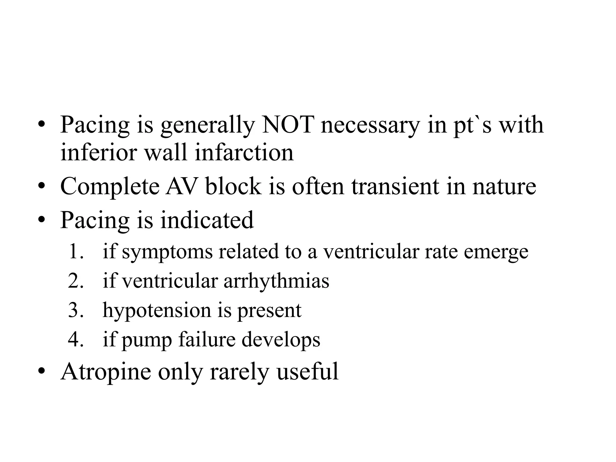 • Pacing is generally NOT necessary in pt`s with
inferior wall infarction
• Complete AV block is often transient in nature
• Pacing is indicated
1. if symptoms related to a ventricular rate emerge
2. if ventricular arrhythmias
3. hypotension is present
4. if pump failure develops
• Atropine only rarely useful
 