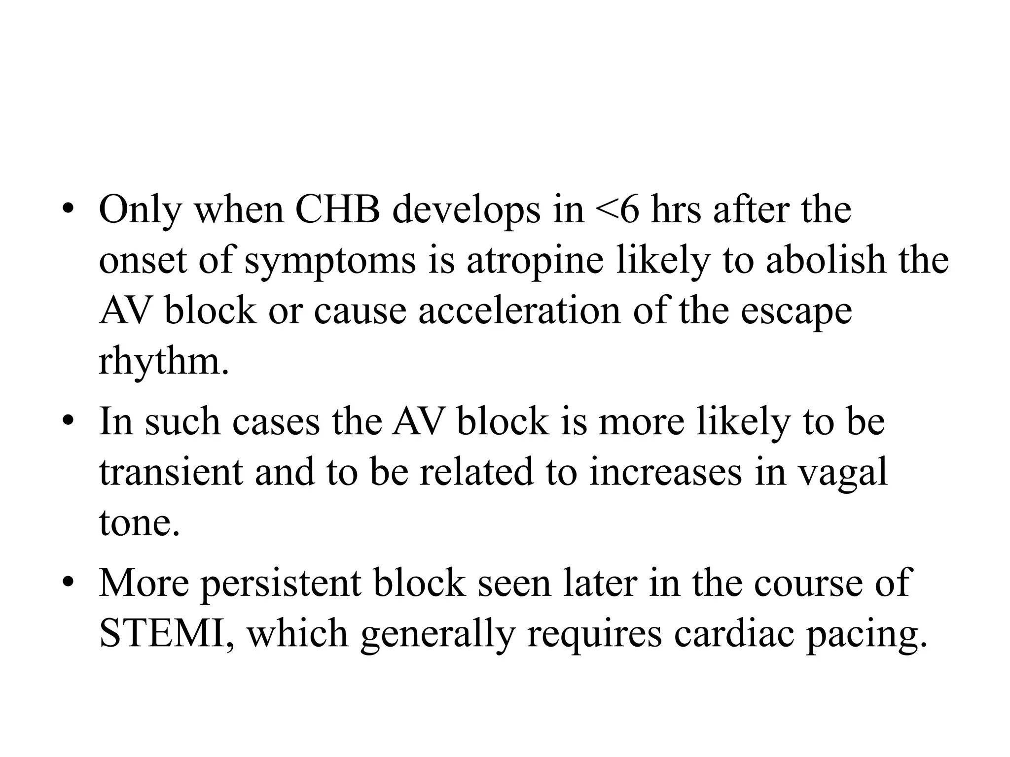 • Only when CHB develops in <6 hrs after the
onset of symptoms is atropine likely to abolish the
AV block or cause acceleration of the escape
rhythm.
• In such cases the AV block is more likely to be
transient and to be related to increases in vagal
tone.
• More persistent block seen later in the course of
STEMI, which generally requires cardiac pacing.
 
