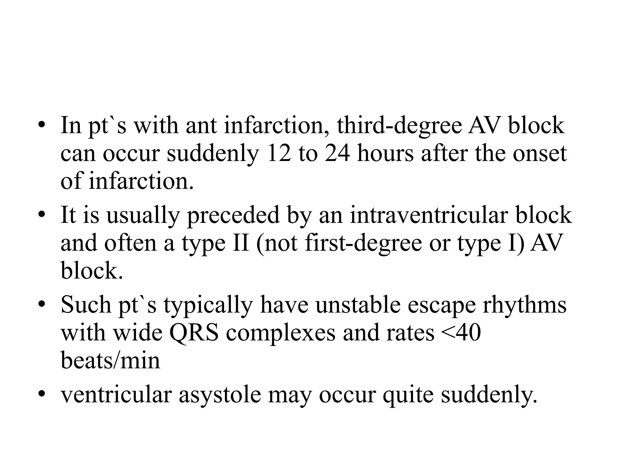 • In pt`s with ant infarction, third-degree AV block
can occur suddenly 12 to 24 hours after the onset
of infarction.
• It is usually preceded by an intraventricular block
and often a type II (not first-degree or type I) AV
block.
• Such pt`s typically have unstable escape rhythms
with wide QRS complexes and rates <40
beats/min
• ventricular asystole may occur quite suddenly.
 