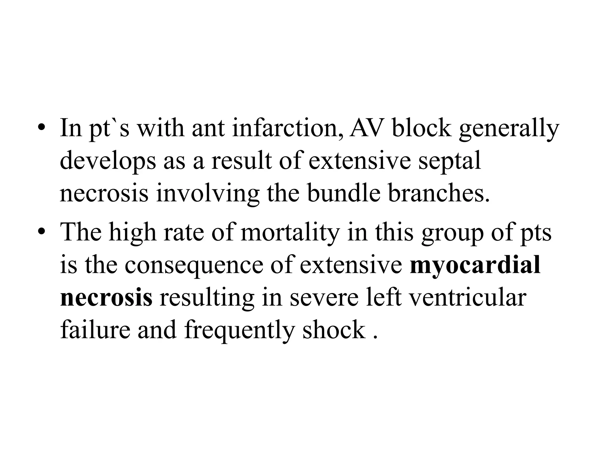 • In pt`s with ant infarction, AV block generally
develops as a result of extensive septal
necrosis involving the bundle branches.
• The high rate of mortality in this group of pts
is the consequence of extensive myocardial
necrosis resulting in severe left ventricular
failure and frequently shock .
 
