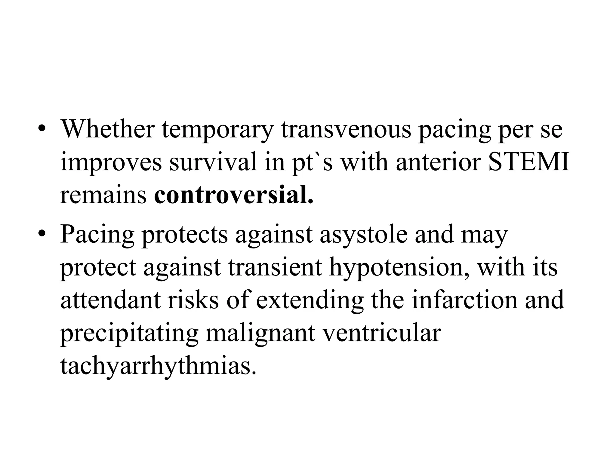 • Whether temporary transvenous pacing per se
improves survival in pt`s with anterior STEMI
remains controversial.
• Pacing protects against asystole and may
protect against transient hypotension, with its
attendant risks of extending the infarction and
precipitating malignant ventricular
tachyarrhythmias.
 