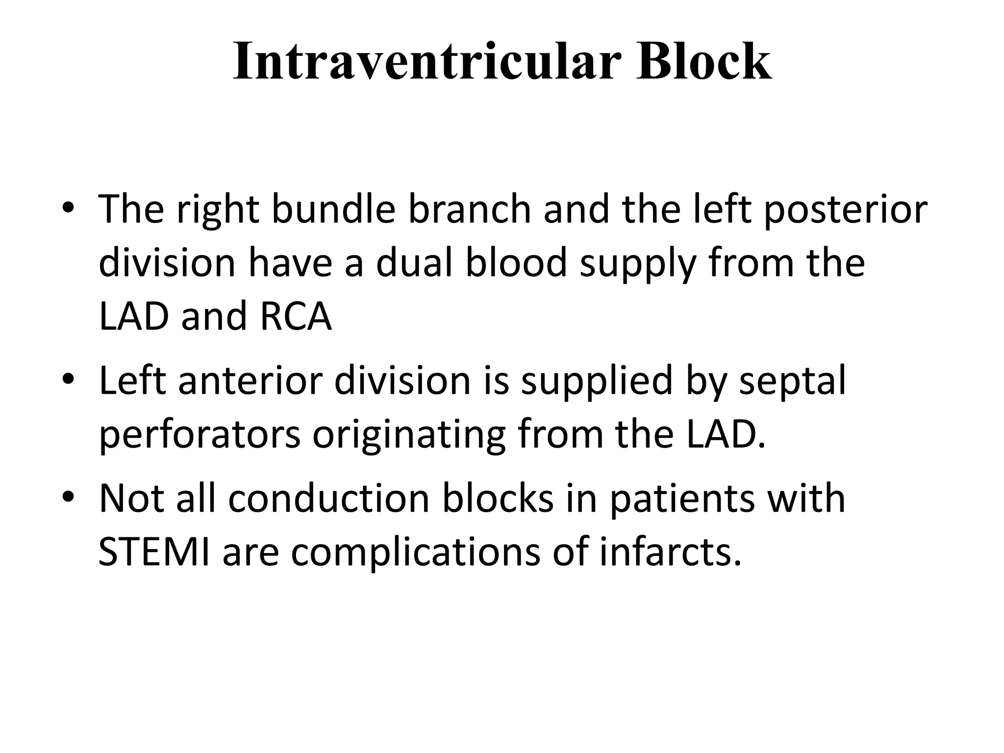 Intraventricular Block
• The right bundle branch and the left posterior
division have a dual blood supply from the
LAD and RCA
• Left anterior division is supplied by septal
perforators originating from the LAD.
• Not all conduction blocks in patients with
STEMI are complications of infarcts.
 