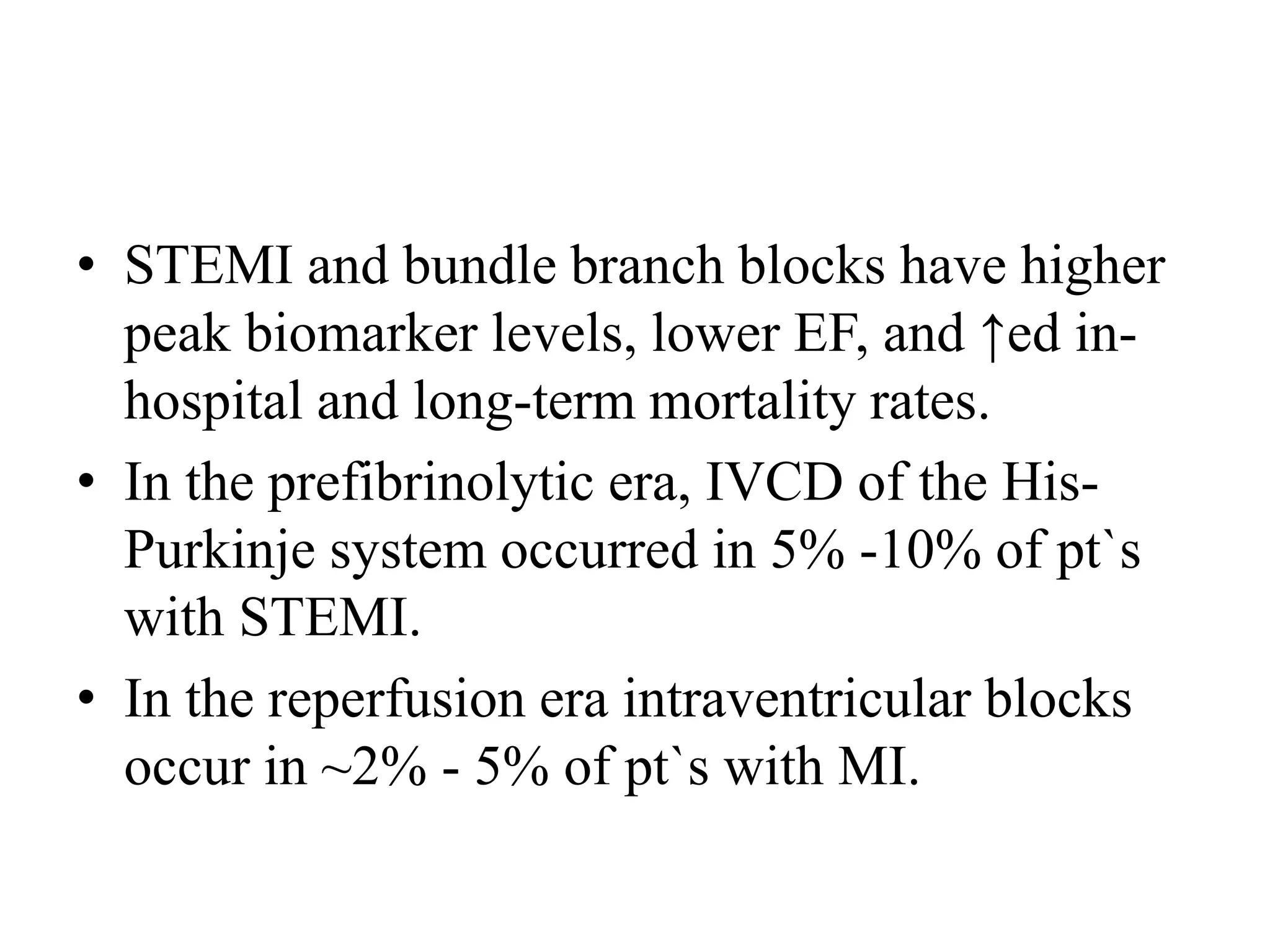 • STEMI and bundle branch blocks have higher
peak biomarker levels, lower EF, and ↑ed in-
hospital and long-term mortality rates.
• In the prefibrinolytic era, IVCD of the His-
Purkinje system occurred in 5% -10% of pt`s
with STEMI.
• In the reperfusion era intraventricular blocks
occur in ~2% - 5% of pt`s with MI.
 