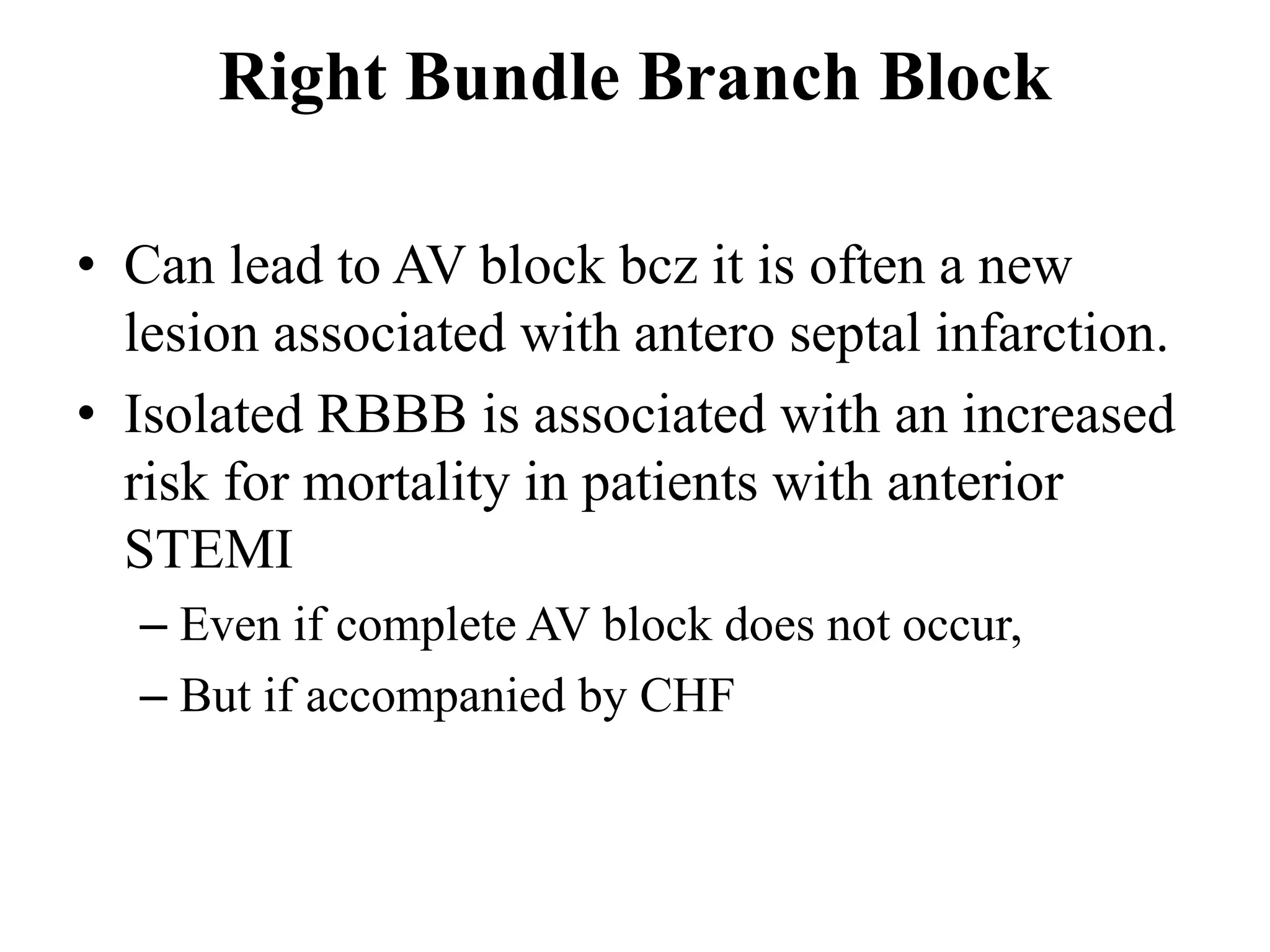 Right Bundle Branch Block
• Can lead to AV block bcz it is often a new
lesion associated with antero septal infarction.
• Isolated RBBB is associated with an increased
risk for mortality in patients with anterior
STEMI
– Even if complete AV block does not occur,
– But if accompanied by CHF
 