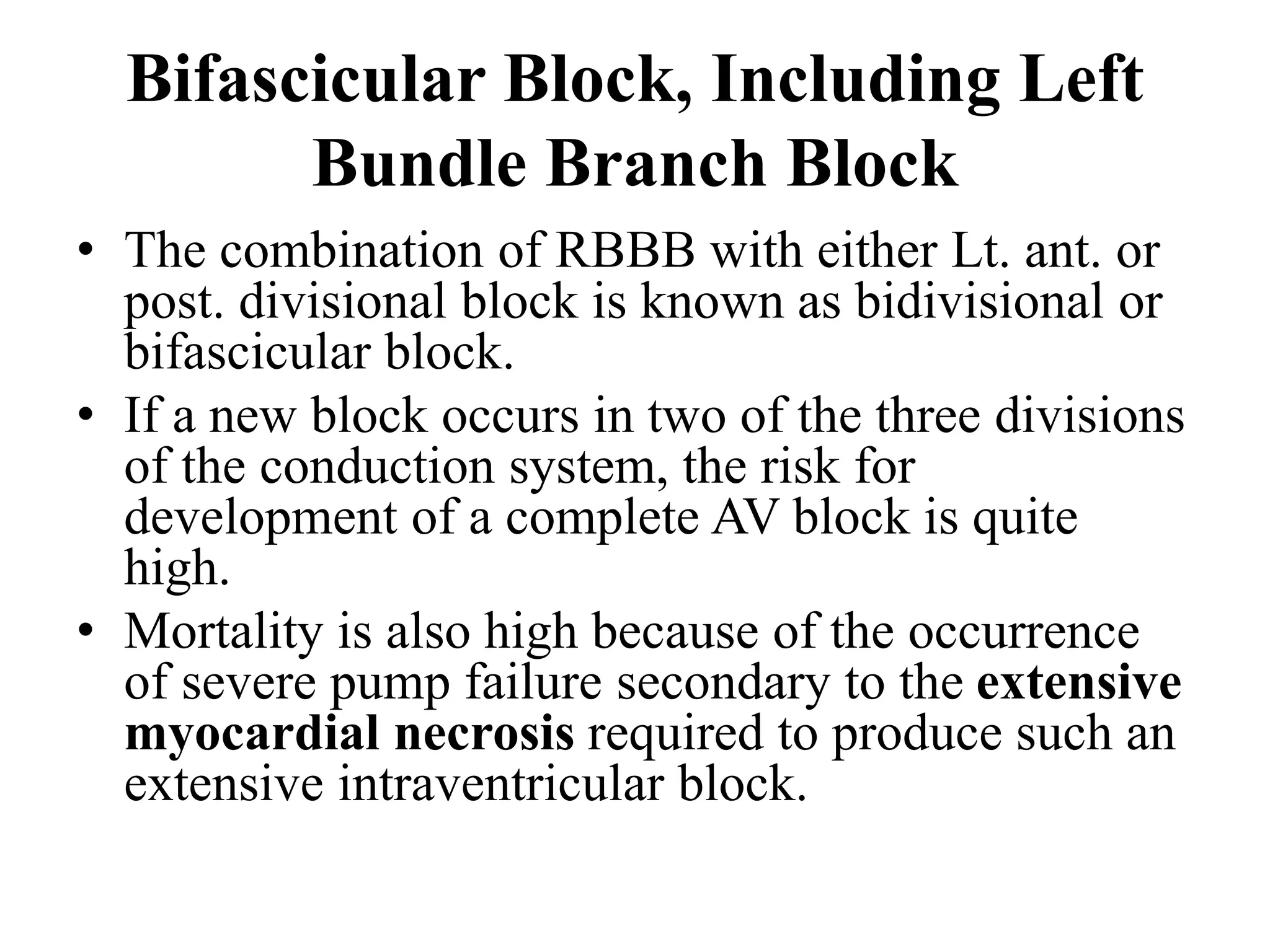 Bifascicular Block, Including Left
Bundle Branch Block
• The combination of RBBB with either Lt. ant. or
post. divisional block is known as bidivisional or
bifascicular block.
• If a new block occurs in two of the three divisions
of the conduction system, the risk for
development of a complete AV block is quite
high.
• Mortality is also high because of the occurrence
of severe pump failure secondary to the extensive
myocardial necrosis required to produce such an
extensive intraventricular block.
 