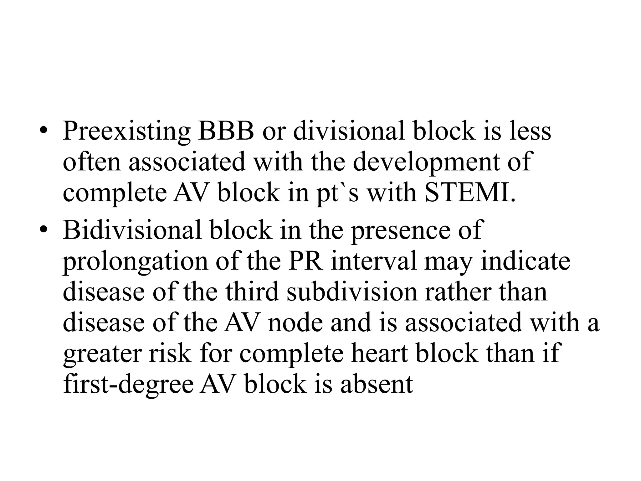• Preexisting BBB or divisional block is less
often associated with the development of
complete AV block in pt`s with STEMI.
• Bidivisional block in the presence of
prolongation of the PR interval may indicate
disease of the third subdivision rather than
disease of the AV node and is associated with a
greater risk for complete heart block than if
first-degree AV block is absent
 