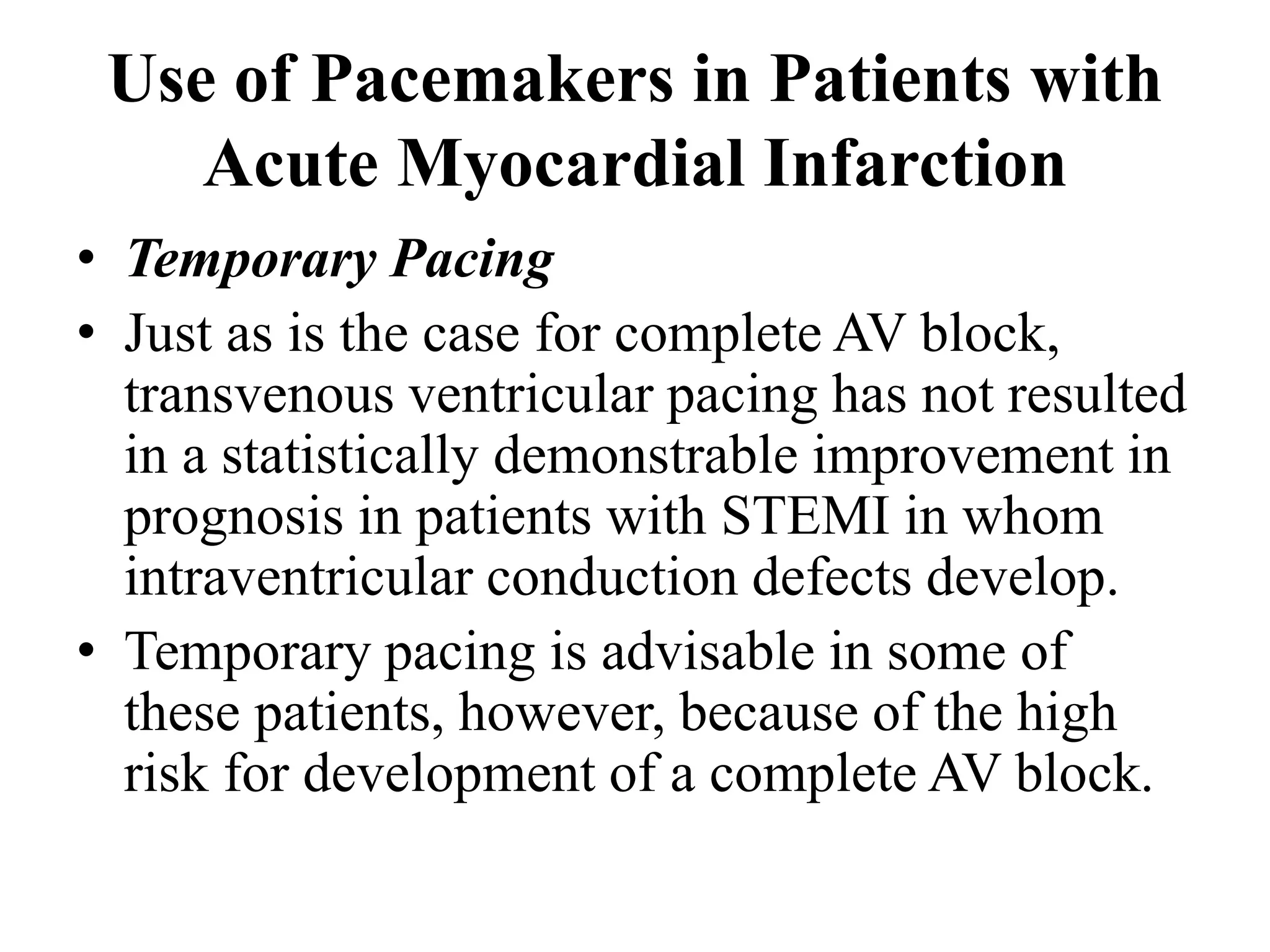 Use of Pacemakers in Patients with
Acute Myocardial Infarction
• Temporary Pacing
• Just as is the case for complete AV block,
transvenous ventricular pacing has not resulted
in a statistically demonstrable improvement in
prognosis in patients with STEMI in whom
intraventricular conduction defects develop.
• Temporary pacing is advisable in some of
these patients, however, because of the high
risk for development of a complete AV block.
 