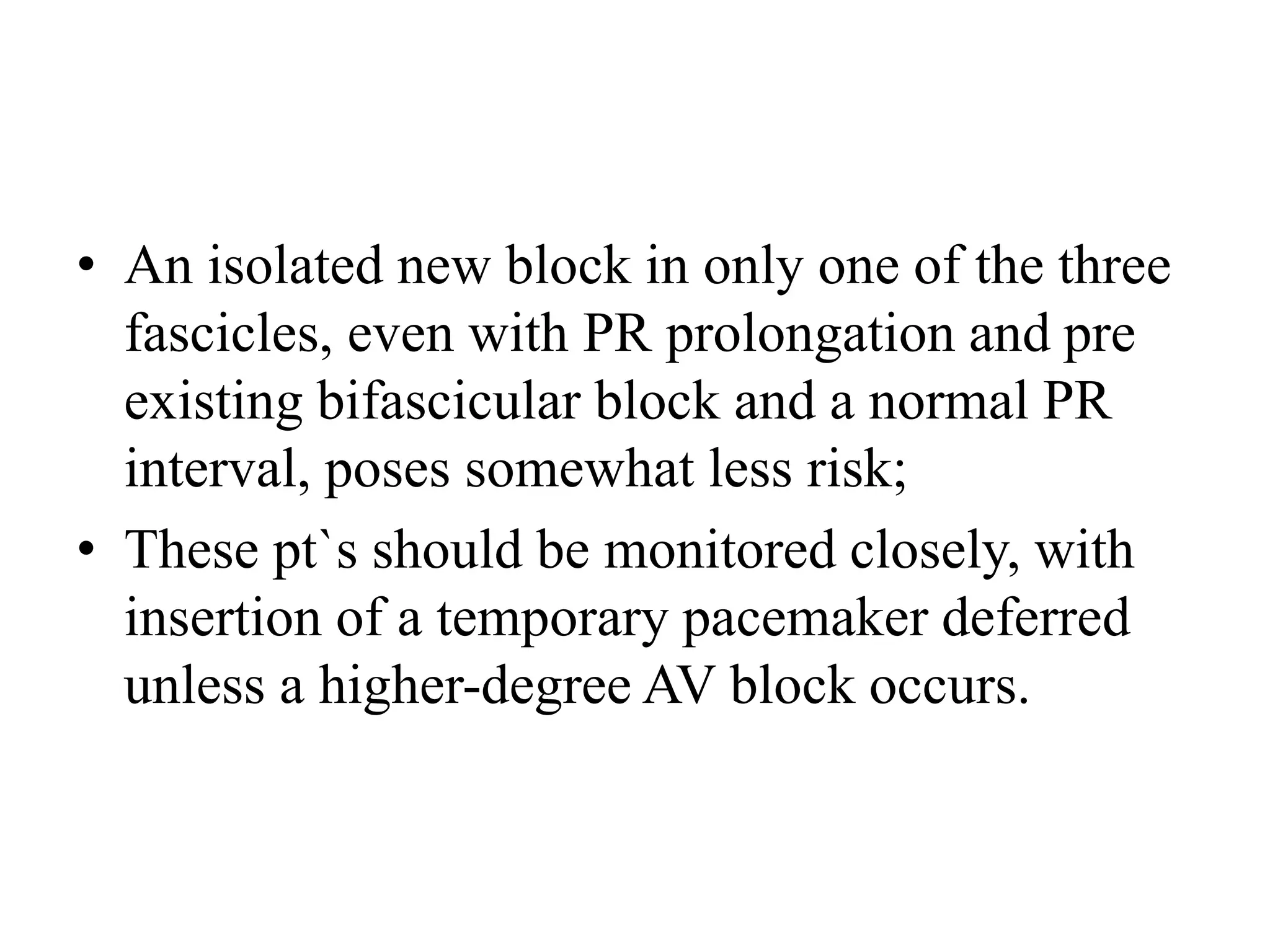 • An isolated new block in only one of the three
fascicles, even with PR prolongation and pre
existing bifascicular block and a normal PR
interval, poses somewhat less risk;
• These pt`s should be monitored closely, with
insertion of a temporary pacemaker deferred
unless a higher-degree AV block occurs.
 