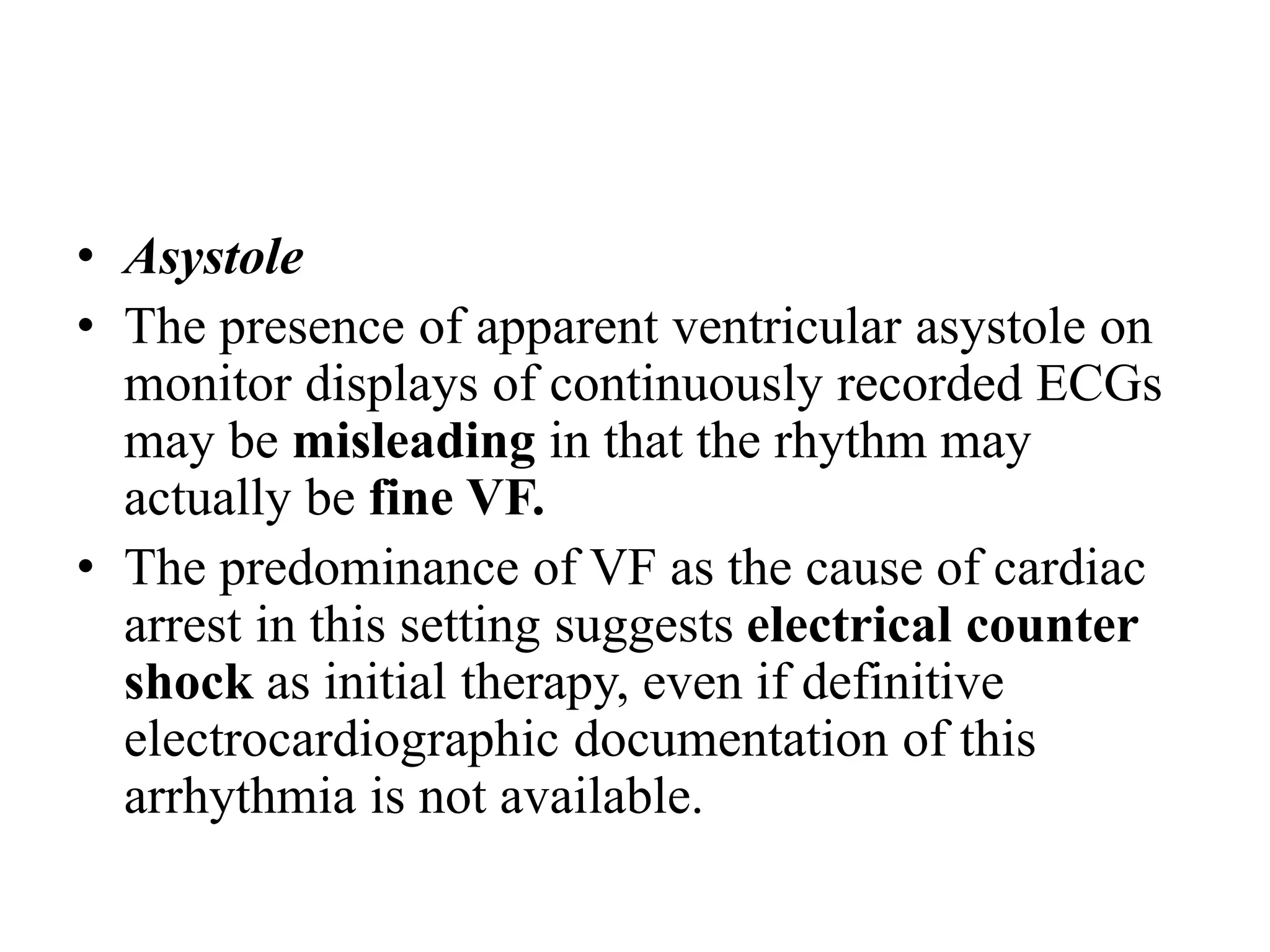 • Asystole
• The presence of apparent ventricular asystole on
monitor displays of continuously recorded ECGs
may be misleading in that the rhythm may
actually be fine VF.
• The predominance of VF as the cause of cardiac
arrest in this setting suggests electrical counter
shock as initial therapy, even if definitive
electrocardiographic documentation of this
arrhythmia is not available.
 