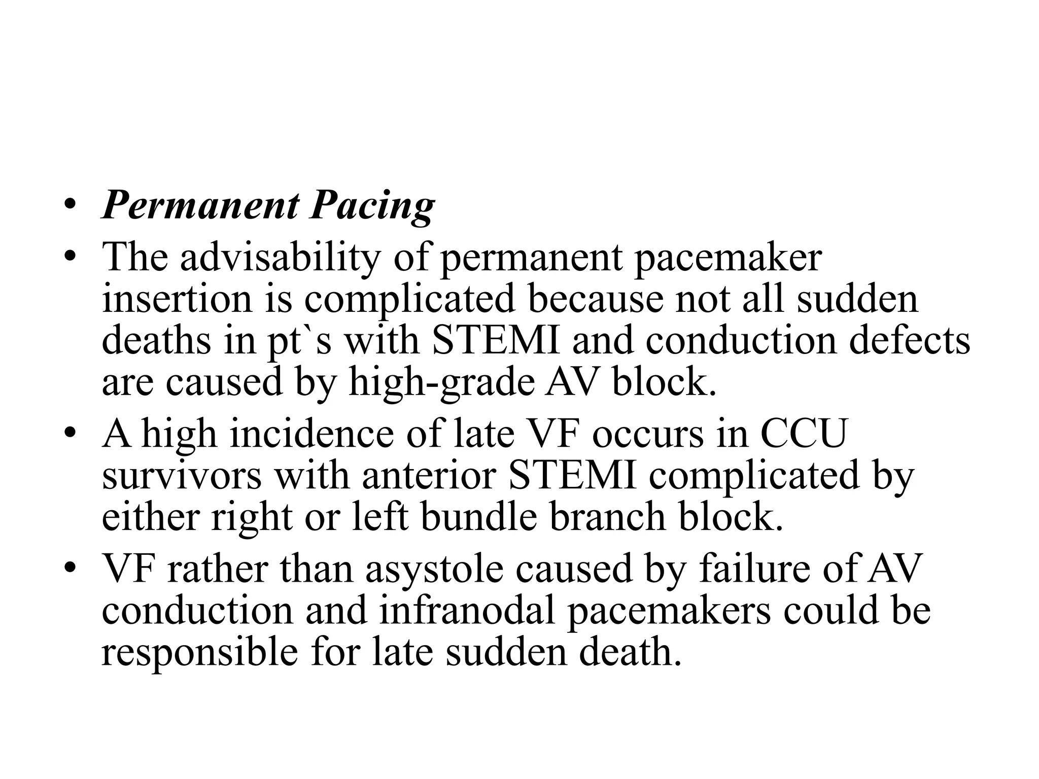 • Permanent Pacing
• The advisability of permanent pacemaker
insertion is complicated because not all sudden
deaths in pt`s with STEMI and conduction defects
are caused by high-grade AV block.
• A high incidence of late VF occurs in CCU
survivors with anterior STEMI complicated by
either right or left bundle branch block.
• VF rather than asystole caused by failure of AV
conduction and infranodal pacemakers could be
responsible for late sudden death.
 