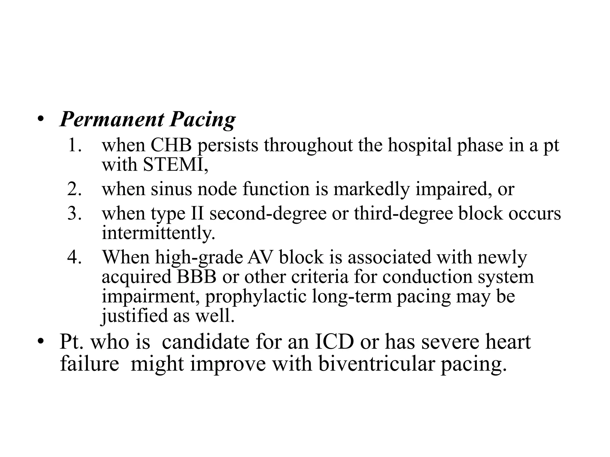 • Permanent Pacing
1. when CHB persists throughout the hospital phase in a pt
with STEMI,
2. when sinus node function is markedly impaired, or
3. when type II second-degree or third-degree block occurs
intermittently.
4. When high-grade AV block is associated with newly
acquired BBB or other criteria for conduction system
impairment, prophylactic long-term pacing may be
justified as well.
• Pt. who is candidate for an ICD or has severe heart
failure might improve with biventricular pacing.
 
