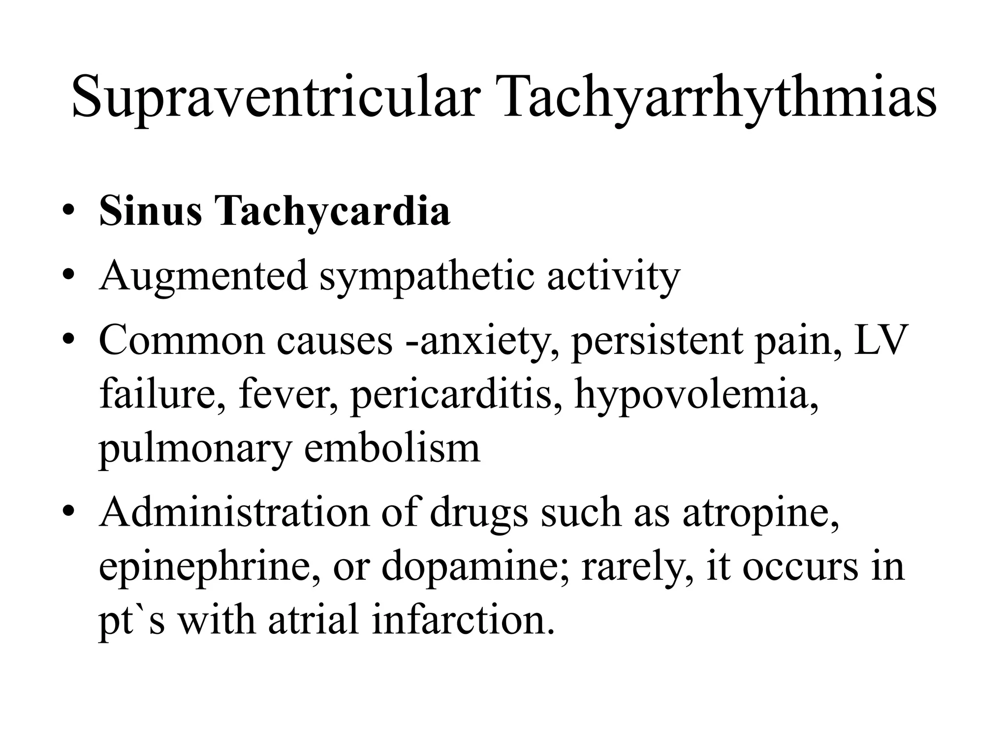 Supraventricular Tachyarrhythmias
• Sinus Tachycardia
• Augmented sympathetic activity
• Common causes -anxiety, persistent pain, LV
failure, fever, pericarditis, hypovolemia,
pulmonary embolism
• Administration of drugs such as atropine,
epinephrine, or dopamine; rarely, it occurs in
pt`s with atrial infarction.
 