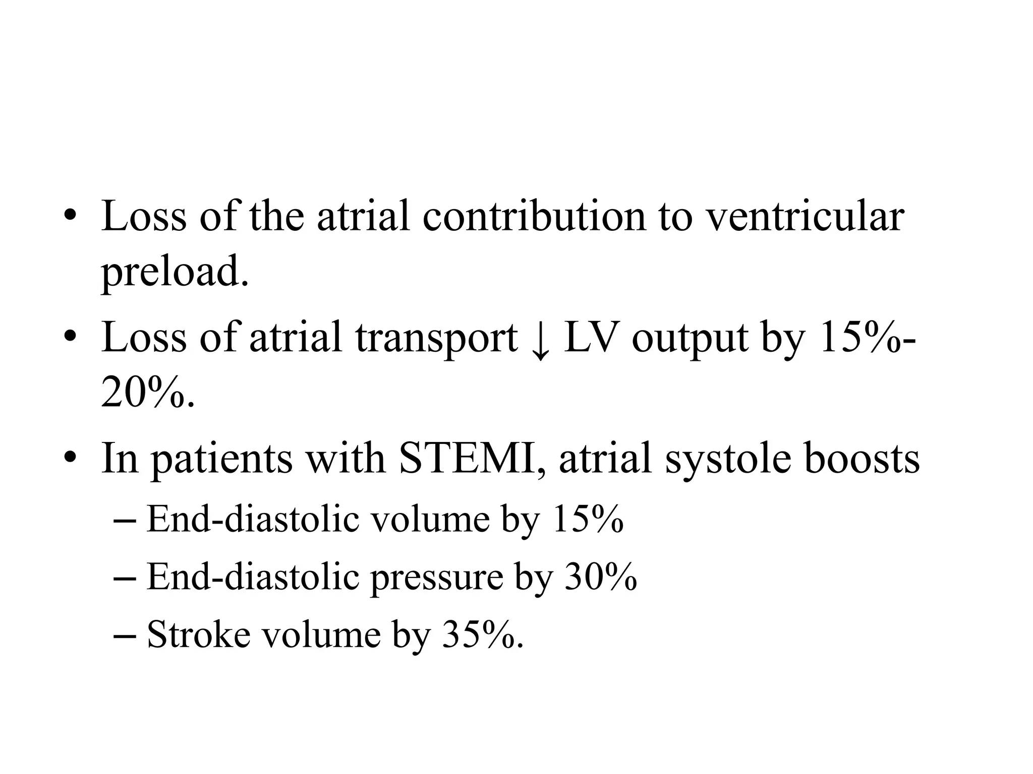 • Loss of the atrial contribution to ventricular
preload.
• Loss of atrial transport ↓ LV output by 15%-
20%.
• In patients with STEMI, atrial systole boosts
– End-diastolic volume by 15%
– End-diastolic pressure by 30%
– Stroke volume by 35%.
 